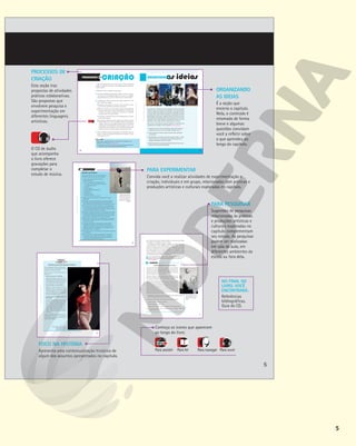 5
PROCESSOS DE
CRIAÇÃO
Esta seção traz
propostas de atividades
práticas colaborativas.
São propostas que
envolvem pesquisa e
experimentação em
diferentes linguagens
artísticas.
FOCO NA HISTÓRIA
Apresenta uma contextualização histórica de
algum dos assuntos apresentados no capítulo.
ORGANIZANDO
AS IDEIAS
É a seção que
encerra o capítulo.
Nela, o conteúdo é
retomado de forma
breve e algumas
questões convidam
você a refletir sobre
o que aprendeu ao
longo do capítulo.
PARA PESQUISAR
Sugestões de pesquisas
relacionadas às práticas
e produções artísticas e
culturais exploradas no
capítulo complementam
seu estudo. As pesquisas
podem ser realizadas
em sala de aula, em
diferentes ambientes da
escola ou fora dela.
NO FINAL DO
LIVRO, VOCÊ
ENCONTRARÁ:
Referências
bibliográficas.
Guia do CD.
Conheça os ícones que aparecem
ao longo do livro:
Para assistir Para ler Para navegar Para ouvir
PINTURA COM ESTÊNCIL
Chegou o momento de experimentar uma pintura
com estêncil, algo comum no mundo do grafite.
1 Com o auxílio do professor, providencie os
seguintes materiais:
• 2 metros de papel kraft ou papel sulfite
• 4 ou mais folhas de transparência (acetato)
ou radiografias antigas
• fita-crepe
• tesoura escolar
• caneta hidrográfica permanente
• tinta preta
• esponja macia
• panos de limpeza
• pincel grosso ou rolo de pintura
2 Reúna-se com seus colegas em um grupo de três a quatro
integrantes.
3 Escolham as imagens que irão imprimir utilizando o estêncil.
A escolha deve ser motivada pelo seguinte questionamento:
Quais transformações são necessárias na educação hoje em dia?
4 Procurem escolher imagens de silhuetas ou com grandes áreas
preenchidas, mas com poucos detalhes, já que terão de recortar
o contorno da figura. Elas podem ser desenhos criados por vocês
ou imagens retiradas da internet e impressas.
5 Coloquem a folha de transparência ou a radiografia sobre a folha
de papel com a imagem que será copiada (se necessário, prenda
a transparência à folha com pedaços de fita-crepe nas pontas) e
faça o contorno da imagem com a caneta permanente.
6 Após ter feito o desenho, recorte cuidadosamente o contorno da
imagem com o auxílio do professor. A tinta passará pelas áreas
que ficarem vazadas.
7 As imagens já poderão ser impressas com a tinta no painel
de papel kraft. Cada painel vai receber pinturas de todos os
integrantes do grupo, resultando em uma composição coletiva.
Cada estêncil pode ser reutilizado muitas vezes, criando uma
repetição da imagem, se desejarem.
8 Vocês podem usar a mesma técnica do estêncil para inserir textos
na composição.
9 Para concluir, façam uma exposição dos painéis elaborados
e conversem com os colegas e com o professor a respeito da
escolha das imagens, da organização das composições e das
transformações desejadas por cada grupo.
Balloon debate, grafite
de Banksy feito com a
técnica de estêncil no
muro entre Israel e a
Cisjordânia. Fotografia
de 2005.
MARCO
DI
LAURO/GETTY
IMAGES
69
Reprodução
proibida.
Art.
184
do
Código
Penal
e
Lei
9.610
de
19
de
fevereiro
de
1998.
EM BUSCA DE UM TEATRO NACIONAL E POPULAR
Entre as décadas de 1950 e 1970 uma série
de iniciativas tinha como objetivo renovar e
politizar a cena teatral brasileira.
Dentre os frutos artísticos desse período,
destacam-se:
§ O Teatro de Arena, em São Paulo
Espaço responsável, a partir de 1955,
pela pesquisa e pelo desenvolvimento da
dramaturgianacionalemestreitaconexão
com temáticas de transformação social.
§ O Centro Popular de Cultura (CPC)
Movimento que acontecia em várias
regiões do país e envolvia diversas
linguagens artísticas, produzindo junto
às comunidades (rurais, camponesas,
operárias e periféricas) ações educativas
e arte de contestação social.
§ O show musical Opinião, no Rio de
Janeiro (RJ)
Importante manifestação cultural, lançada
em 1964, logo após o golpe militar. Surge,
assim,aformadoshowdeprotestopolítico.
O elenco lançou artistas importantes da
música popular brasileira, como Nara Leão
(1942-1989), Zé Keti (1921-1999), João
do Vale (1934-1996) e Maria Bethânia
(1946-). Observe ao lado uma imagem
desse show.
A partir de 1968, com o decreto do Ato
Institucional no
5, esses movimentos
contestatórios tiveram muita dificuldade
para continuar atuando.
Nara Leão no show Opinião.
Rio de Janeiro (RJ).
Fotografia de 1964.
EDITORA
GLOBO
125
Reprodução
proibida.
Art.
184
do
Código
Penal
e
Lei
9.610
de
19
de
fevereiro
de
1998.
que realiza em privado, longe do público, como escovar os den-
tes, olhar-se no espelho ou lavar a louça.
Para Kaprow, quando alguém se dispõe a realizar uma ação
conscientemente, uma transformação acontece, pois a pessoa
começa a prestar atenção no movimento realizado, nas partes
do corpo envolvidas e no som produzido, por exemplo. A rela-
ção do indivíduo com o tempo também se transforma: muitas
ações precisam ser feitas demorada e repetidamente para que
cada detalhe seja percebido e assimilado.
A partir da proposta de Allan Kaprow, reflita: Quais ações você realiza automati-
camente e quando elas se tornaram automáticas? Como você as percebe?
5
Respostas pessoais.
MARCEL DUCHAMP E OS READY-MADES
O artista francês Marcel Duchamp influenciou várias gerações
de artistas com sua postura questionadora e revolucionária. Ele
integrou um movimento artístico chamado Dadaísmo, em que os
artistas contestavam o sistema de arte e os padrões culturais da
época com obras provocativas e irônicas.
Duchamp chamou de ready-made as obras que produziu com
objetos do cotidiano escolhidos aleatoriamente e apresentadas
em ambientes tradicionais de arte, como salões e galerias.
Por ter sido um artista importante para a história da arte,
sugerimos que você amplie o seu repertório pesquisando e
conhecendo alguns dos trabalhos mais relevantes de Duchamp.
Para isso, pode consultar livros de história da arte moderna e
contemporânea na biblioteca de sua escola ou de sua cidade ou
buscar informações na internet. Se optar pela pesquisa on-line,
acesse fontes de pesquisa variadas, confronte as informações
e procure escolher sites de museus e de revistas de arte. Se
necessário, peça ajuda ao professor.
1 Individualmente, pesquise imagens das seguintes obras: Roda de bicicleta
(1913), Porta-garrafas (1914) e Fonte (1917).
2 Escolha uma das obras e após analisá-la responda às questões:
a) O que essa obra despertou em você?
b) O que há de contestador nela?
c) Quais transformações Duchamp provocou no mundo das artes?
3 Para concluir, converse com os colegas e com o professor sobre as
respostas de cada um.
BRIDGEMAN
IMAGES/KEYSTONE
BRASIL
-
COLEÇÃO
PARTICULAR
Marcel Duchamp em
uma galeria de arte em
Hanover, Alemanha,
1965.
31
Reprodução
proibida.
Art.
184
do
Código
Penal
e
Lei
9.610
de
19
de
fevereiro
de
1998.
PAULO
SALOMÃO/EDITORA
CARAS
GIL
VICENTE
ESTADÃO
CONTEÚDO
SARA
KRULWICH/THE
NEW
YORK
TIMES/FOTOARENA
137
Reprodução
proibida.
Art.
184
do
Código
Penal
e
Lei
9.610
de
19
de
fevereiro
de
1998.
As relações entre indústria cultural e produções artísticas envolvendo
música e teatro com intenção de transformar a vida coletiva foram
vistas por diferentes ângulos neste capítulo. Você pôde conhecer
um pouco sobre teatro musical nacional e internacional, bem como
apresentações musicais que integram diferentes elementos cênicos.
Você também foi convidado a experimentar compor uma letra de rap,
a pesquisar sobre artistas ligados a esse gênero musical e, ao fim, a
desenvolver uma criação coletiva integrando teatro e música.
Para concluir, reflita sobre as seguintes questões e compartilhe suas
respostas com os colegas e com o professor. Respostas pessoais.
1 A partir do que foi visto neste capítulo, como você diria que as
linguagens da música e do teatro podem dialogar entre si?
2 Quais elementos do teatro musical brasileiro mais chamaram
sua atenção?
3 Considerando os exemplos vistos neste capítulo, reflita: a crítica
política, estética ou comportamental pode estar presente em
produtos da indústria cultural? Comente.
4 Quais descobertas você fez ao longo deste capítulo? O que você
gostaria de continuar aprofundando?
Que tal experimentar uma criação que envolva elementos
teatrais e musicais e que traga à tona alguma questão referente
à vida coletiva?
1 Reúna-se com os colegas em um grupo.
2 Os temas escolhidos pelos grupos podem se basear em ques-
tões sociais da comunidade onde vocês vivem, em questões
comportamentais ou outras reflexões sobre a vida coletiva.
3 A elaboração cênico-musical pode seguir diferentes cami-
nhos. Sugerimos alguns:
a) Elaborar uma sequência curta de cenas e escolher ou com-
por músicas que farão parte dessa encenação.
b)Pensar a criação como uma apresentação musical, definin-
do quem vai cantar ou tocar instrumentos e escolher ele-
mentos cênicos que enriqueçam ou reforcem o conteúdo
da música que será apresentada.
c) Usar texto e música de uma cena de alguma peça de teatro
musical já existente.
d)Em todas as opções anteriores, sugerimos escolher sons para
incluir efeitos sonoros ou sonoplastia, a fim de enriquecer as
criações cênicas ou os arranjos musicais. Para isso, utilizem
os diferentes sons disponíveis no CD, nas faixas 7 a 18, ou ou-
tros gravados ou executados ao vivo. É possível também usar
mais de um som ao mesmo tempo em uma mesma cena.
4 Com o auxílio do professor, planejem um calendário para re-
uniões e ensaios e organizem datas para cada grupo se apre-
sentar para a turma.
Reflita sobre a seguinte questão e compartilhe suas respostas com os
colegas e com o professor. Respostas pessoais.
1 Considerando as criações de todos os grupos, houve algum elemento
cênico ou musical que se destacou para você? Comente.
7 a 18
136
Reprodução
proibida.
Art.
184
do
Código
Penal
e
Lei
9.610
de
19
de
fevereiro
de
1998.
136
O CD de áudio
que acompanha
o livro oferece
gravações para
completar o
estudo de música.
PARA EXPERIMENTAR
Convida você a realizar atividades de experimentação e
criação, individuais e em grupo, relacionadas com práticas e
produções artísticas e culturais exploradas no capítulo.
5
 