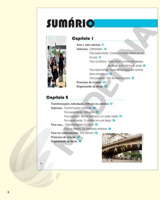 6
SUMÁRIO
Capítulo 1
Arte e vida coletiva 11
Sobrevoo Coletividade 12
Para experimentar: Criando um fórum cênico em sala
de aula 17
Foco na História Teatro-fórum: a cena como espaço
de debate e transformação social 18
Para experimentar: Cantando na língua dos vizinhos
latino-americanos 21
Para pesquisar: Arte da América Latina 22
Processos de criação 23
Organizando as ideias 25
Capítulo 2
Transformações individuais, reflexos no coletivo 27
Sobrevoo Transformações cotidianas 28
Para experimentar: Instruções 29
Para pesquisar: Marcel Duchamp e os ready-mades 31
Para experimentar: O cotidiano em uma dança 34
Foco nas... Experimentações do Fluxus 35
Foco na História: Os manifestos artísticos 38
Foco no conhecimento Arte efêmera 40
Processos de criação 42
Organizando as ideias 43 COLETIVO
BASURAMA
HUGO
LIMA/CENTRO
DE
TEATRO
DO
OPRIMIDO
6
 