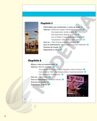 8
Capítulo 5
Coletividades que transformam: o teatro de grupo 81
Sobrevoo Coletivos em criação e intervenção na sociedade 82
Para experimentar: Confiar no outro 82
Para experimentar: Movendo-se em coro 87
Foco na História: O teatro experimental do negro 91
Para pesquisar: Teatro de grupo latino-americano 92
Foco no... Teatro de grupo e transformação social 93
Foco no conhecimento Criação coletiva e processo colaborativo 95
Processos de criação 97
Organizando as ideias 99
Capítulo 6
Música e vida em transformação 101
Sobrevoo Músicas e contextos 102
Para pesquisar: As músicas do álbum Tropicalia ou Panis et circencis 108
Foco na História: 1968 – Manifestação política e musical da juventude 110
Para experimentar: Criando versos 112
Foco em... Nina Simone 113
Foco no conhecimento Estruturas musicais 116
Processos de criação 118
Organizando as ideias 119
DAVID
REDFERN/REDFERNS/GETTY
IMAGES
RAFAEL
TELLES/CLOWNS
DE
SHAKESPEARE
8
 