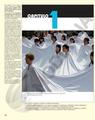 10
Participantes da performance Divisor realizada em uma exposição
em Hong Kong em 2013.
10
10
Este capítulo, “Arte e vida co-
letiva”, relaciona-se às Unida-
des temáticas da BNCC: Artes
visuais; Dança; Música; Teatro;
Artes integradas.
De acordo com as Competên-
cias específicas do Componente
Curricular Arte, os conteúdos
trabalhados neste capítulo bus-
cam levar os estudantes a:
1. Explorar, conhecer, fruir e
analisar criticamente práticas e
produções artísticas e culturais
do seu entorno social, dos po-
vos indígenas, das comunidades
tradicionais brasileiras e de di-
versas sociedades, em distintos
tempos e espaços, para reco-
nhecer a arte como um fenô-
meno cultural, histórico, social
e sensível a diferentes contextos
e dialogar com as diversidades.
2. Compreender as relações en-
tre as linguagens da Arte e suas
práticas integradas, inclusive
aquelas possibilitadas pelo uso
das novas tecnologias de in-
formação e comunicação, pelo
cinema e pelo audiovisual, nas
condições particulares de pro-
dução, na prática de cada lin-
guagem e nas suas articulações.
4. Experienciar a ludicidade, a
percepção, a expressividade e a
imaginação, ressignificando es-
paços da escola e de fora dela
no âmbito da Arte.
6. Estabelecer relações entre
arte, mídia, mercado e consu-
mo, compreendendo, de forma
crítica e problematizadora, mo-
dos de produção e de circulação
da arte na sociedade.
7. Problematizar questões polí-
ticas, sociais, econômicas, cien-
tíficas, tecnológicas e culturais,
por meio de exercícios, produ-
ções, intervenções e apresenta-
ções artísticas.
8. Desenvolver a autonomia, a
crítica, a autoria e o trabalho co-
letivo e colaborativo nas artes.
para auxiliá-lo a organizar e enriquecer o trabalho neste bimestre:
• um Plano de desenvolvimento com uma seleção de objetos de conhecimento, habilidades e práticas pedagógicas a
serem utilizados ou adaptados de acordo com a sua realidade ou necessidade para o período.
• três Sequências didáticas: 1. “Coreografando com cartas”; 2. “Nossas canções para todos”; 3. “Jogando com o público”.
• uma proposta de Projeto que integra os componentes curriculares Arte, Ciências e Matemática.
 