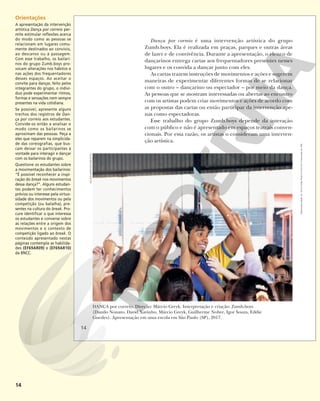 14
Dança por correio é uma intervenção artística do grupo
Zumb.boys. Ela é realizada em praças, parques e outras áreas
de lazer e de convivência. Durante a apresentação, o elenco de
dançarinos entrega cartas aos frequentadores presentes nesses
lugares e os convida a dançar junto com eles.
As cartas trazem instruções de movimentos e ações e sugerem
maneiras de experimentar diferentes formas de se relacionar
com o outro – dançarino ou espectador – por meio da dança.
As pessoas que se mostram interessadas ou abertas ao encontro
com os artistas podem criar movimentos e ações de acordo com
as propostas das cartas ou então participar da intervenção ape-
nas como espectadoras.
Esse trabalho do grupo Zumb.boys depende da interação
com o público e não é apresentado em espaços teatrais conven-
cionais. Por essa razão, os artistas o consideram uma interven-
ção artística.
DANÇA por correio. Direção: Márcio Greyk. Interpretação e criação: Zumb.boys
(Danilo Nonato, David Xavinho, Márcio Greyk, Guilherme Nobre, Igor Souza, Eddie
Guedes). Apresentação em uma escola em São Paulo (SP), 2017.
KELSON
BARROS/ZUMB.BOYS
14
Reprodução
proibida.
Art.
184
do
Código
Penal
e
Lei
9.610
de
19
de
fevereiro
de
1998.
Orientações
A apresentação da intervenção
artística Dança por correio per-
mite estimular reflexões acerca
do modo como as pessoas se
relacionam em lugares comu-
mente destinados ao convívio,
ao descanso ou à passagem.
Com esse trabalho, os bailari-
nos do grupo Zumb.boys pro-
vocam alterações nos hábitos e
nas ações dos frequentadores
desses espaços. Ao aceitar o
convite para dançar, feito pelos
integrantes do grupo, o indiví-
duo pode experimentar ritmos,
formas e sensações nem sempre
presentes na vida cotidiana.
Se possível, apresente alguns
trechos dos registros de Dan-
ça por correio aos estudantes.
Convide-os então a analisar o
modo como os bailarinos se
aproximam das pessoas. Peça a
eles que reparem na simplicida-
de das coreografias, que bus-
cam deixar os participantes à
vontade para interagir e dançar
com os bailarinos do grupo.
Questione os estudantes sobre
a movimentação dos bailarinos:
“É possível reconhecer a inspi-
ração do break nos movimentos
dessa dança?”. Alguns estudan-
tes podem ter conhecimentos
prévios ou interesse pela virtuo-
sidade dos movimentos ou pela
competição (ou batalha), pre-
sentes na cultura do break. Pro-
cure identificar o que interessa
os estudantes e converse sobre
as relações entre a origem dos
movimentos e o contexto de
competição ligado ao break. O
conteúdo apresentado nestas
páginas contempla as habilida-
des (EF69AR09) e (EF69AR10)
da BNCC.
 