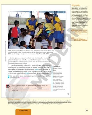 15
1o
BIMESTRE
B-boy e b-girl
Praticante de break.
Break
Dança associada ao
movimento hip-hop.
Os movimentos
característicos do break
são dobras e torções
pouco usuais das
articulações, giros em
que o corpo está apoiado
com a cabeça no chão, ou
com as costas no chão,
além de saltos e outros
movimentos virtuosos.
É uma dança ritmicamente
complexa.
• Assista a um trecho de uma das apresentações de Dança por correio, dos
Zumb.boys.
Disponível em: <https://www.youtube.com/watch?v=hq3jyyati5A>. Acesso em:
30 out. 2018.
Os integrantes do grupo criam suas coreografias com o ob-
jetivo de tornar seu trabalho acessível a qualquer pessoa e pro-
põem reflexões sobre a convivência nos diversos contextos em
que apresentam suas danças.
O grupo Zumb.boys começou a atuar em 2003 como equipe
de competição em campeonatos de danças urbanas. Em 2007,
incorporaram suas experiências como b-boys, com técnicas de
outras modalidades de dança, na criação de seus espetáculos
cênicos mas mantendo o break como base da movimentação.
Você acha que as danças urbanas podem promover reflexões sobre questões
sociais? Por quê?
6
Respostas pessoais.
DANÇA por correio. Direção: Márcio Greyk. Interpretação e criação: Zumb.boys
(Danilo Nonato, David Xavinho, Márcio Greyk, Guilherme Nobre, Igor Souza,
Eddie Guedes). Apresentação em uma escola em São Paulo (SP), 2017.
KELSON
BARROS/ZUMB.BOYS
15
Reprodução
proibida.
Art.
184
do
Código
Penal
e
Lei
9.610
de
19
de
fevereiro
de
1998. Orientações
As reflexões iniciadas a partir
da proposta do grupo Zumb.
boys serão desenvolvidas no Ca-
pítulo 3, que foca na linguagem
da Dança. Sugerimos que você
retome posteriormente a apre-
ciação das propostas do grupo
Zumb.boys, a fim de conectar
as conversas sobre a dança e o
espaço urbano; sobre a dança
e a transformação das relações
entre as pessoas; e sobre as pos-
sibilidades de transformações
de atitudes, hábitos e modos de
pensar.
Sobre as atividades
6. Historicamente, as chamadas danças urbanas ligadas ao movimento hip-hop nasceram nos bailes das comunidades afro-
americanas e periféricas nos Estados Unidos e carregam características dos hábitos e modos de viver das pessoas dessas comuni-
dades. Atualmente, a noção de dança urbana tem se ampliado para além das danças do movimento hip-hop.
Orientações para o
professor acompanham o
Material Digital Audiovisual
Material Digital Audiovisual
• Vídeo: Dança para conhecer
pessoas e lugares: processos de
criação do Avoa!
 