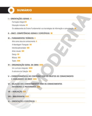 SUMÁRIO
I – ORIENTAÇÕES GERAIS VI
Formação integral VI
Educação inclusiva VI
Os adolescentes do Ensino Fundamental e as tecnologias de informação e comunicação VII
II – BNCC: COMPETÊNCIAS GERAIS E ESPECÍFICAS VII
III – FUNDAMENTOS TEÓRICOS X
Arte como área de conhecimento X
A Abordagem Triangular XII
Interdisciplinaridade XIII
Artes visuais XIV
Dança XV
Música XVI
Teatro XVII
IV – ORGANIZAÇÃO GERAL DA OBRA XVIII
Um currículo integrado XVIII
A estrutura da Coleção XXI
V – CORRESPONDÊNCIA DO CONTEÚDO COM OS OBJETOS DE CONHECIMENTO
E HABILIDADES DA BNCC XXIV
VI – RELAÇÃO DOS CONHECIMENTOS COM OS CONHECIMENTOS
ANTERIORES E POSTERIORES XXX
VII – AVALIAÇÃO XXX
VIII – BIBLIOGRAFIA XXXI
IX – ORIENTAÇÕES ESPECÍFICAS 1
 