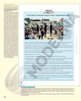 18
TEATRO-FÓRUM: A CENA COMO ESPAÇO DE DEBATE E TRANSFORMAÇÃO SOCIAL
A partir da década de 1950, no Brasil, uma série de movimentos artísticos passou a questionar a
potência política e de transformação social da arte. No teatro, não poderia ter sido diferente.
Várias experiências teatrais foram concebidas a partir dessa época, gerando formas cênicas que
buscavam tanto diversificar o público que comparecia aos espetáculos teatrais quanto convidá-lo a
pensar em novas configurações de vida e de ação política.
Uma das correntes nascidas com essa politização foi o teatro-fórum, surgido dos experimentos do
Teatro do Oprimido, desenvolvido pelo diretor teatral Augusto Boal (1931-2009).
Os princípios do teatro-fórum são:
1 A transformação do espectador em protagonista da cena teatral e, portanto, da ação.
2 A tentativa de, por meio da análise artística de situações e problemas da realidade, buscar a
transformação concreta desses problemas, tentando encontrar possíveis soluções.
O teatro-fórum, assim, constitui-se como um teatro-debate. Nele, o participante-espectador assume o
protagonismo na cena e é convidado a transformar uma situação previamente proposta pelos artistas.
Nesses espetáculos, comumente realizados em ruas e em espaços públicos, o espectador pode intervir
no enredo apresentado. Quando alguém diz “Para!”, os participantes-atores que estão realizando uma
ação cênica congelam e o espectador pode propor novas resoluções para os conflitos apresentados. Os
outros espectadores podem debater até chegar a uma nova solução em conjunto.
Uma das ideias do teatro-fórum é a de que o espectador formule no teatro possíveis respostas para os
problemas da vida. Assim, o aprendizado obtido no teatro pode ser levado para a vida cotidiana.
Não é à toa que Augusto Boal, propondo a mistura entre os papéis de quem assistia e de quem fazia
teatro, chamava os participantes desse fórum cênico de espect-atores, pois todos eram considerados
artistas e contribuíam para a realização do espetáculo.
HUGO
LIMA/CENTRO
DE
TEATRO
DO
OPRIMIDO
SACO Preto.
Direção:
Alessandro
Conceição e
Claudia Simone.
Concepção
e supervisão
artística:
Bárbara Santos.
Interpretação:
Grupo de Teatro
do Oprimido
Cor do Brasil.
Rio de Janeiro
(RJ), 2016.
18
Reprodução
proibida.
Art.
184
do
Código
Penal
e
Lei
9.610
de
19
de
fevereiro
de
1998.
Sobre Augusto Boal
A apresentação do teatro-
-fórum nesta seção Foco na
História contempla as habilida-
des (EF69AR24), (EF69AR31) e
(EF69AR33) da BNCC.
O trabalho artístico e conceitual
de Augusto Boal já foi explo-
rado no Capítulo 6 do livro do
6º ano desta coleção (referente
aos jogos teatrais). Ele também
será retomado no Capítulo 7
deste livro (referente aos musi-
cais das décadas de 1960-1970
no Brasil). A recorrência dessa
referência se deve à relevância
do artista para as Artes Cênicas
do País, uma vez que Boal pro-
tagonizou diversos momentos
importantes de transformação
do teatro brasileiro. O exem-
plo da forma do teatro-fórum,
criada por ele, evidencia seu
interesse em unir as formas es-
téticas com as formas políticas.
No teatro-fórum, a divisão usual
entre quem faz e quem assiste
é problematizada pela própria
cena. O que está em jogo não é
apenas uma questão temática,
mas também formal. Ou seja,
não se trata de uma forma te-
atral alheia às questões políticas
que formam seu conteúdo. Ao
contrário, a própria forma do
fórum e a inversão de papéis
que ela propõe servem para re-
organizar as tensões de poder
envolvidas na realização da arte
teatral. Este exemplo é uma for-
ma de pensar relações críticas
de transformação na arte e nos
processos pedagógicos.
Atividade complementar
Em vista da importância de Augusto Boal para o teatro brasileiro, se julgar pertinente, instigue a turma a realizar uma
pesquisa sobre sua vida e sua obra artística. Além disso, com base no estudo da vida e da obra de Boal, podem ser ex-
perimentadas diversas formas teatrais inventadas por ele: o teatro-fórum, o teatro do oprimido, o teatro invisível, o
sistema curinga, entre outros jogos teatrais.
Uma boa fonte para esta pesquisa é a autobiografia do artista: BOAL, Augusto. Hamlet e o filho do padeiro. São Paulo,
Cosac Naify, 2014.
 