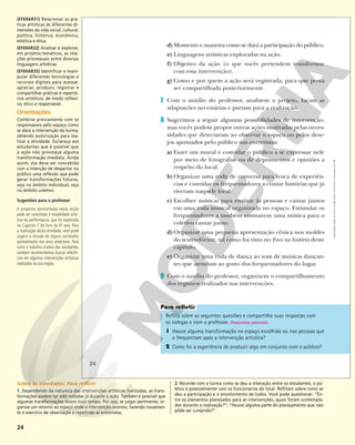 24
d)Momento e maneira como se dará a participação do público.
e) Linguagens artísticas exploradas na ação.
f) Objetivo da ação (o que vocês pretendem transformar
com essa intervenção).
g) Como e por quem a ação será registrada, para que possa
ser compartilhada posteriormente.
7 Com o auxílio do professor, analisem o projeto, façam as
adaptações necessárias e partam para a realização.
8 Sugerimos a seguir algumas possibilidades de intervenção,
mas vocês podem propor outras ações motivadas pelas neces-
sidades que detectaram ao observar o espaço ou pelos dese-
jos apontados pelo público nas entrevistas:
a) Fazer um mural e convidar o público a se expressar nele
por meio de fotografias ou de depoimentos e opiniões a
respeito do local.
b)Organizar uma roda de conversa para troca de experiên-
cias e convidar os frequentadores a contar histórias que já
viveram naquele local.
c) Escolher músicas para ensinar às pessoas e cantar juntos
em uma roda musical organizada no espaço. Estimular os
frequentadores a também ensinarem uma música para o
coletivo cantar junto.
d)Organizar uma pequena apresentação cênica nos moldes
do teatro-fórum, tal como foi visto no Foco na história deste
capítulo.
e) Organizar uma roda de dança ao som de músicas dançan-
tes que atendam ao gosto dos frequentadores do lugar.
9 Com o auxílio do professor, organizem o compartilhamento
dos registros realizados nas intervenções.
Reflita sobre as seguintes questões e compartilhe suas respostas com
os colegas e com o professor. Respostas pessoais.
1 Houve alguma transformação no espaço escolhido ou nas pessoas que
o frequentam após a intervenção artística?
2 Como foi a experiência de produzir algo em conjunto com o público?
24
Reprodução
proibida.
Art.
184
do
Código
Penal
e
Lei
9.610
de
19
de
fevereiro
de
1998.
(EF69AR31) Relacionar as prá-
ticas artísticas às diferentes di-
mensões da vida social, cultural,
política, histórica, econômica,
estética e ética.
(EF69AR32) Analisar e explorar,
em projetos temáticos, as rela-
ções processuais entre diversas
linguagens artísticas.
(EF69AR35) Identificar e mani-
pular diferentes tecnologias e
recursos digitais para acessar,
apreciar, produzir, registrar e
compartilhar práticas e repertó-
rios artísticos, de modo reflexi-
vo, ético e responsável.
Orientações
Combine previamente com os
responsáveis pelo espaço como
se dará a intervenção da turma,
obtendo autorização para rea-
lizar a atividade. Esclareça aos
estudantes que é possível que
a ação não provoque alguma
transformação imediata. Ainda
assim, ela deve ser concebida
com a intenção de despertar no
público uma reflexão que pode
gerar transformações futuras,
seja no âmbito individual, seja
no âmbito coletivo.
Sugestões para o professor
A proposta apresentada nesta seção
pode ser conectada à modalidade artís-
tica da performance, que foi explorada
no Capítulo 7 do livro do 6o
ano. Para
a realização desta atividade, você pode
sugerir a revisão de alguns conteúdos
apresentados nos anos anteriores. Para
nutrir o trabalho criativo dos estudantes,
também recomendamos buscar referên-
cias em algumas intervenções artísticas
realizadas na sua região.
Sobre as atividades: Para refletir
1. Dependendo da natureza das intervenções artísticas realizadas, as trans-
formações podem ter sido notadas já durante a ação. Também é possível que
algumas transformações levem mais tempo. Por isso, se julgar pertinente, or-
ganize um retorno ao espaço onde a intervenção ocorreu, fazendo novamen-
te o exercício de observação e repetindo as entrevistas.
2. Recorde com a turma como se deu a interação entre os estudantes, o pú-
blico e possivelmente com os funcionários do local. Reflitam sobre como se
deu a participação e o envolvimento de todos. Você pode questionar: “En-
tre os elementos planejados para as intervenções, quais foram contempla-
dos durante a realização?”; “Houve alguma parte do planejamento que não
pôde ser cumprida?”.
 