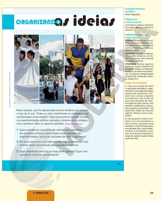 25
1o
BIMESTRE
Neste capítulo, você foi apresentado ao eixo temático que norteará
o livro do 9o
ano: “Como as artes transformam as realidades e são
transformadas nesta relação?”. Após essa primeira incursão no tema
e as experimentações práticas realizadas, converse com os colegas e
com o professor sobre as seguintes questões. Respostas pessoais.
1 Quais exemplos de transformação coletiva você identificou
nas propostas artísticas apresentadas neste capítulo e nas
experimentações e pesquisas realizadas por você e pela turma?
2 Em quais momentos você pôde perceber mais nitidamente a arte
também sendo transformada pela experiência coletiva?
3 Quais descobertas você fez ao longo deste capítulo? O que você
gostaria de continuar aprofundando?
KIN
CHEUNG/AP
PHOTO/GLOW
IMAGES
-
AGUARDAR
CRÉDITO
LYGIA
PAPE
OPAVIVARÁ
COLETIVO
HUGO
LIMA/CENTRO
DE
TEATRO
DO
OPRIMIDO
KELSON
BARROS/ZUMB.BOYS
25
Reprodução
proibida.
Art.
184
do
Código
Penal
e
Lei
9.610
de
19
de
fevereiro
de
1998.
25
Reprodução
proibida.
Art.
184
do
Código
Penal
e
Lei
9.610
de
19
de
fevereiro
de
1998.
Unidade temática
da BNCC:
Artes integradas.
Objetos de
conhecimento:
Contextos e práticas; Processos
de criação; Matrizes estéticas e
culturais.
Habilidades em foco
nesta seção:
(EF69AR31) Relacionar as prá-
ticas artísticas às diferentes di-
mensões da vida social, cultural,
política, histórica, econômica,
estética e ética.
(EF69AR32) Analisar e explorar,
em projetos temáticos, as rela-
ções processuais entre diversas
linguagens artísticas.
(EF69AR33) Analisar aspectos
históricos, sociais e políticos da
produção artística, problemati-
zando as narrativas eurocêntri-
cas e as diversas categorizações
da arte (arte, artesanato, folclo-
re, design etc.).
Sobre as atividades
1. Faça uma revisão de todos
os exemplos estudados e, espe-
cialmente, das experimentações
práticas dos estudantes. Con-
verse com a turma a respeito
do potencial e dos limites da
arte como elemento de trans-
formação da vida coletiva. Esta
questão complementa a discus-
são proposta na atividade 1 da
seção Para refletir do início do
capítulo. Retome-a com os estu-
dantes.
2. Esta pergunta inverte a pri-
meira: se a arte transforma a
vida coletiva, certamente ela
também é transformada pelas
necessidades das coletividades.
Instigue os estudantes a ana-
lisar as práticas propostas ao
longo do capítulo a partir desse
ponto de vista.
 
