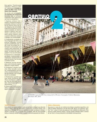 26
A CIDADE é para brincar. Sou criança de 0 a 99 anos. Concepção: Coletivo Basurama.
São Paulo (SP), 2013.
2
26
26
Este capítulo, “Transformações
individuais, reflexos no coleti-
vo”, relaciona-se às Unidades te-
máticas da BNCC: Artes visuais,
Dança; Artes integradas.
De acordo com as Competên-
cias específicas do Componente
Curricular Arte, os conteúdos
trabalhados neste capítulo bus-
cam levar os estudantes a:
1. Explorar, conhecer, fruir e
analisar criticamente práticas e
produções artísticas e culturais
do seu entorno social, dos po-
vos indígenas, das comunidades
tradicionais brasileiras e de di-
versas sociedades, em distintos
tempos e espaços, para reco-
nhecer a arte como um fenô-
meno cultural, histórico, social
e sensível a diferentes contextos
e dialogar com as diversidades.
2. Compreender as relações en-
tre as linguagens da Arte e suas
práticas integradas, inclusive
aquelas possibilitadas pelo uso
das novas tecnologias de in-
formação e comunicação, pelo
cinema e pelo audiovisual, nas
condições particulares de pro-
dução, na prática de cada lin-
guagem e nas suas articulações.
4. Experienciar a ludicidade, a
percepção, a expressividade e a
imaginação, ressignificando es-
paços da escola e de fora dela
no âmbito da Arte.
5. Mobilizar recursos tecnoló-
gicos como formas de registro,
pesquisa e criação artística.
6. Estabelecer relações entre
arte, mídia, mercado e consu-
mo, compreendendo, de forma
crítica e problematizadora, mo-
dos de produção e de circulação
da arte na sociedade.
7. Problematizar questões polí-
ticas, sociais, econômicas, cien-
tíficas, tecnológicas e culturais,
por meio de exercícios, produ-
ções, intervenções e apresenta-
ções artísticas.
8. Desenvolver a autonomia, a
crítica, a autoria e o trabalho co-
letivo e colaborativo nas artes.
Sobre a imagem
Realizada em um espaço público, a ação apresentada na imagem que abre este
capítulo ilustra a ideia de coletividade e proporciona, ao mesmo tempo, uma
experiência individual. Os balanços instalados no local convidavam crianças e
adultos a interagir com a proposta. Para os adultos, além de uma atividade
lúdica, os balanços também podem remeter a memórias pessoais da infância.
Sobre o Basurama
Basurama é o nome de um coletivo de artistas e arquitetos espanhóis, com
sedes em Bilbao (Espanha) e em São Paulo (SP). Basura, em espanhol, signi-
fica “lixo” e esse é o tema da pesquisa e dos trabalhos do Basurama. Com
oficinas e ações artísticas lúdicas, o grupo propõe reflexões sobre o excesso
de lixo físico e virtual produzido na sociedade contemporânea.
 