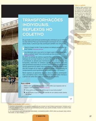 27
1o
BIMESTRE
TRANSFORMAÇÕES
INDIVIDUAIS,
REFLEXOS NO
COLETIVO
De que modo a arte estimula transformações individuais que se refletem
na vida coletiva? Para que transformações aconteçam em um contexto
social amplo, é preciso que elas aconteçam também nos indivíduos?
Observe a imagem ao lado. O que as pessoas nos balanços parecem estar sen-
tindo? Explique. Respostas pessoais.
Uma intervenção como a que você vê na imagem sugere transformações indivi-
duais ou coletivas? Quais? Como você acredita que elas acontecem?
Em 2013, os artistas do coletivo espanhol Basurama instalaram vários
balanços em um local histórico no centro da cidade de São Paulo (SP)
e convidaram as pessoas que transitavam por lá a se aventurar nos
brinquedos, intervindo no cotidiano agitado da metrópole com uma
ação geralmente associada ao universo infantil. Agora imagine quantos
adultos gostariam de repetir essa experiência pessoal da infância mas
não têm coragem de se expor em público e romper com os padrões de
comportamento social geralmente associados a quem “já cresceu”!
Neste capítulo, ao apresentar algumas obras de artistas contemporâ-
neos, convidamos você a vivenciar possíveis transformações internas e
a pensar em como elas podem se refletir em seu entorno.
1
2
Reflita sobre as seguintes questões e compartilhe suas respostas com os
colegas e com o professor.
1 Como você se vê dentro do coletivo que é a sua turma escolar?
2 De que forma a sua turma se vê inserida em um coletivo maior, dentro
da escola?
Respostas pessoais.
Para refletir
COLETIVO
BASURAMA
Respostas pessoais.
27
Sobre o capítulo
O objetivo deste capítulo é que
os estudantes percebam que,
ao tratarmos de coletividade,
não estamos nos referindo ape-
nas aos outros ou a algo exter-
no e impessoal. A intenção é
promover reflexões acerca do
papel que cada indivíduo tem
em um coletivo. A ideia de cole-
tividade perpassa desde o con-
texto escolar (o coletivo forma-
do pela turma, pelas séries, pela
escola) até contextos mais am-
plos, como a comunidade em
que os estudantes vivem, ou, de
modo mais geral, a sociedade.
Sobre as atividades: Para refletir
1. Incentive a fala de todos os estudantes, assegurando que inclusive os mais tímidos se posicionem. Conduza com a
turma uma reflexão a respeito das diversas personalidades presentes, que, quando somadas, resultam no coletivo e dão
a ele características próprias.
2. Ao se perceberem como parte de uma coletividade, os estudantes podem refletir sobre sua atuação nesse coletivo
mais amplo, ou seja, a escola.
Orientações para o
professor acompanham o
Material Digital Audiovisual
Material Digital Audiovisual
• Video: Co: uma performance
para escadas
 