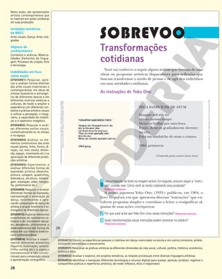 28
Transformações
cotidianas
Você vai conhecer a seguir alguns artistas que fizeram de suas
obras ou propostas artísticas disparadores para reflexões que
buscam transformar o modo de pensar e de agir dos indivíduos
em suas atividades cotidianas.
As instruções de Yoko Ono
PEÇA SANDUÍCHE DE ATUM
Imagine mil sóis no
céu ao mesmo tempo.
Deixe-os brilhar por uma hora.
Então, deixe-os gradualmente derreter
no céu.
Faça um sanduíche de atum e coma-o.
1964, primavera
[Traduzido pelos autores desta obra]
Leia a tradução do texto na imagem acima. Em seguida, procure seguir a “instru-
ção” contida nele. Como você se sentiu realizando essa proposta?
A artista japonesa Yoko Ono (1933-) publicou, em 1964, o
livro Grapefruit, em que apresenta diversas “instruções” que en-
volvem propostas simples e convidam o leitor a ressignificar al-
gumas de suas ações corriqueiras.
Por que você acha que Yoko Ono criou essas instruções? Resposta pessoal.
Quais transformações essas instruções podem provocar no público?
1
Resposta pessoal.
2
3
Resposta pessoal.
“TUNAFISH
SANDWICH
PIECE”
©
YOKO
ONO
1964/2018
–
THE
GILBERT
AND
LILA
SILVERMAN
FLUXUS
COLLECTION
GIFT.
MUSEU
DE
ARTE
MODERNA,
NOVA
YORK
28
28
Reprodução
proibida.
Art.
184
do
Código
Penal
e
Lei
9.610
de
19
de
fevereiro
de
1998.
Nesta seção, são apresentados
artistas contemporâneos que
se inspiram em ações cotidianas
em suas produções.
Unidades temáticas
da BNCC:
Artes visuais; Dança; Artes inte-
gradas.
Objetos de
conhecimento:
Contextos e práticas; Materia-
lidades; Elementos da lingua-
gem; Processos de criação; Arte
e tecnologia.
Habilidades em foco
nesta seção:
(EF69AR01) Pesquisar, apre-
ciar e analisar formas distintas
das artes visuais tradicionais e
contemporâneas, em obras de
artistas brasileiros e estrangei-
ros de diferentes épocas e em
diferentes matrizes estéticas e
culturais, de modo a ampliar a
experiência com diferentes con-
textos e práticas artístico-visuais
e cultivar a percepção, o imagi-
nário, a capacidade de simboli-
zar e o repertório imagético.
(EF69AR02) Pesquisar e anali-
sar diferentes estilos visuais,
contextualizando-os no tempo
e no espaço.
(EF69AR04) Analisar os ele-
mentos constitutivos das artes
visuais (ponto, linha, forma, di-
reção, cor, tom, escala, dimen-
são, espaço, movimento etc.) na
apreciação de diferentes produ-
ções artísticas.
(EF69AR05) Experimentar e
analisar diferentes formas de
expressão artística (desenho,
pintura, colagem, quadrinhos,
dobradura, escultura, modela-
gem, instalação, vídeo, fotogra-
fia, performance etc.).
(EF69AR09) Pesquisar e analisar
diferentes formas de expressão,
representação e encenação da
dança, reconhecendo e apre-
ciando composições de dança de
artistas e grupos brasileiros e es-
trangeiros de diferentes épocas.
(EF69AR10) Explorar elementos
constitutivos do movimento co-
tidiano e do movimento dança-
do, abordando, criticamente, o
desenvolvimento das formas da
dança em sua história tradicio-
nal e contemporânea.
(EF69AR14) Analisar e experi-
mentar diferentes elementos
(figurino, iluminação, cenário,
trilha sonora etc.) e espaços
(convencionais e não conven-
cionais) para composição cênica
e apresentação coreográfica.
(EF69AR15) Discutir as experiências pessoais e coletivas em dança vivenciadas na escola e em outros contextos, proble-
matizando estereótipos e preconceitos.
(EF69AR31) Relacionar as práticas artísticas às diferentes dimensões da vida social, cultural, política, histórica, econômica,
estética e ética.
(EF69AR32) Analisar e explorar, em projetos temáticos, as relações processuais entre diversas linguagens artísticas.
(EF69AR35) Identificar e manipular diferentes tecnologias e recursos digitais para acessar, apreciar, produzir, registrar e
compartilhar práticas e repertórios artísticos, de modo reflexivo, ético e responsável.
 