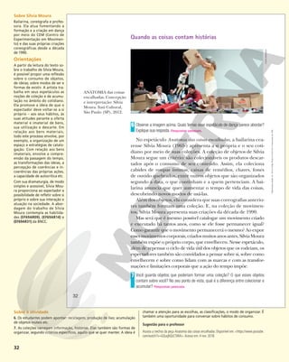 32
Quando as coisas contam histórias
Observe a imagem acima. Quais temas esse espetáculo de dança parece abordar?
Explique sua resposta. Respostas pessoais.
No espetáculo Anatomia das coisas encalhadas, a bailarina cea-
rense Silvia Moura (1965-) apresenta a si própria e o seu coti-
diano por meio de suas coleções. A coleção de objetos de Silvia
Moura segue um critério: são colecionáveis os produtos descar-
tados após o consumo de seu conteúdo. Assim, ela coleciona
cabides de roupas íntimas, caixas de remédios, chaves, fones
de ouvido quebrados, entre outros objetos que são organizados
segundo a data, o que continham e a quem pertenciam. A bai-
larina anuncia que quer aumentar o tempo de vida das coisas,
descobrindo novos modos de usá-las.
Além dos objetos, ela considera que suas coreografias anterio-
res também formam uma coleção. E, na coleção de movimen-
tos, Silvia Moura apresenta suas criações da década de 1990.
Mas será que é mesmo possível catalogar um movimento criado
e executado há tantos anos, como se ele fosse permanecer igual?
Como garantir que o movimento permanecerá o mesmo? Ao expor
esses movimentos corporais, criados muitos anos antes, Silvia Moura
também expõe o próprio corpo, que envelheceu. Nesse espetáculo,
além de repensar o ciclo de vida útil dos objetos que os rodeiam, os
espectadores também são convidados a pensar sobre si, sobre como
envelhecem e sobre como lidam com as marcas e com as transfor-
mações e limitações corporais que a ação do tempo impõe.
Você guarda objetos que poderiam formar uma coleção? O que esses objetos
contam sobre você? No seu ponto de vista, qual é a diferença entre colecionar e
acumular? Respostas pessoais.
6
7
ANATOMIA das coisas
encalhadas. Concepção
e interpretação: Silvia
Moura. Itaú Cultural,
São Paulo (SP), 2012.
IVSON
MIRANDA
32
Reprodução
proibida.
Art.
184
do
Código
Penal
e
Lei
9.610
de
19
de
fevereiro
de
1998.
Sobre Silvia Moura
Bailarina, coreógrafa e profes-
sora. Ela atua fomentando a
formação e a criação em dança
por meio do CEM (Centro de
Experimentação em Movimen-
to) e das suas próprias criações
coreográficas desde a década
de 1990.
Orientações
A partir da leitura do texto so-
bre o trabalho de Silvia Moura,
é possível propor uma reflexão
sobre o consumo de objetos,
de ideias; sobre modos de ser e
formas de existir. A artista tra-
balha em seus espetáculos as
noções de coleção e de acumu-
lação no âmbito do cotidiano.
Ela promove a ideia de que o
espectador deve voltar-se a si
próprio – aos seus hábitos, às
suas atitudes perante a oferta
material e imaterial de bens,
sua utilização e descarte. Em
relação aos bens materiais,
todo este processo envolve, por
exemplo, a organização de um
espaço e estratégias de catalo-
gação. Com relação aos bens
imateriais, envolve a compre-
ensão da passagem do tempo,
as transformações das ideias, a
percepção de coerências e in-
coerências das próprias ações,
a capacidade de autocrítica etc.
Com sua dramaturgia, de modo
simples e acessível, Silvia Mou-
ra proporciona ao espectador a
possibilidade de refletir sobre si
próprio e sobre sua interação e
atuação na sociedade. A abor-
dagem do trabalho de Silvia
Moura contempla as habilida-
des (EF69AR09), (EF69AR14) e
(EF69AR31) da BNCC.
Sobre a atividade
6. Os estudantes podem apontar: reciclagem, produção de lixo; acumulação
de objetos inúteis etc.
7. As coleções carregam informação, histórias. Elas também são formas de
organizar, segundo critérios específicos, aquilo que se quer manter. A ideia é
chamar a atenção para as escolhas, as classificações, o modo de organizar. É
também uma oportunidade para conversar sobre hábitos de consumo.
Sugestão para o professor
Assista a trechos da peça Anatomia das coisas encalhadas. Disponível em: <https://www.youtube.
com/watch?v=GQuqNQsC5WA>.Acesso em: 4 nov. 2018.
 