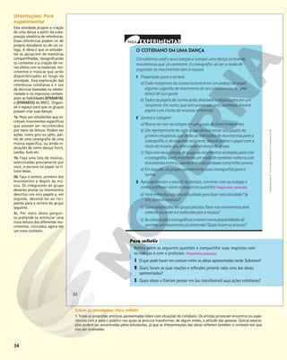 34
O COTIDIANO EM UMA DANÇA
Convidamos você e seus colegas a compor uma dança sorteando
movimentos que já conhecem. A coreografia vai ser o modo de
organizar os movimentos com a música.
1 Preparação para o sorteio:
a) Cada integrante da turma escreverá em um pedaço de papel
alguma sugestão de movimento do seu cotidiano ou de uma
dança de que goste.
b) Todos os papéis da turma serão dobrados e depositados em um
recipiente. Em outro, que será preparado pelo professor, haverá
papéis com títulos de músicas diferentes.
2 Sorteio e colagem:
a) Reúna-se com os colegas em um grupo de cinco integrantes.
b) Um representante de cada grupo deverá retirar oito papéis do
primeiro recipiente, que serão as indicações de movimentos para a
coreografia, e, do segundo recipiente, deverá sortear o papel com o
título da música que será usada na dança do grupo.
c) Façacomseuscolegasdegrupoosmovimentossorteadosparacriar
acoreografia.Vocêsinventarãoummododecombinartodososoito
movimentosentresi,usandoamúsicasorteadacomotrilhasonora.
d) Em seguida, os grupos apresentarão suas coreografias para a
turma.
3 Após apresentar e assistir às danças, converse com os colegas e
com o professor sobre as seguintes questões: Respostas pessoais.
a) Vocêenfrentoualgumadificuldadeparafazerestaatividade?Se
sim,comoaresolveu?
b) Quaisadaptaçõesseugrupoprecisoufazernosmovimentospara
conectá-losentresietodoselescomamúsica?
c) Ascomposiçõescoreográficascriaramnovaspossibilidadesde
perceberummovimentojáconhecido?Quaisforamasleituras?
Reflita sobre as seguintes questões e compartilhe suas respostas com
os colegas e com o professor. Respostas pessoais.
1 O que pode haver em comum entre as obras apresentadas neste Sobrevoo?
2 Quais foram as suas reações e reflexões perante cada uma das obras
apresentadas?
3 Quais obras o fizeram pensar em (ou transformar) suas ações cotidianas?
34
Reprodução
proibida.
Art.
184
do
Código
Penal
e
Lei
9.610
de
19
de
fevereiro
de
1998.
Orientações: Para
experimentar
Esta atividade propõe a criação
de uma dança a partir da justa-
posição aleatória de referências.
Essas referências podem vir do
próprio estudante ou de um co-
lega. A ideia é que os estudan-
tes se apropriem de memórias
compartilhadas, ressignificando
os contextos e a criação de no-
vos afetos com os materiais, mo-
vimentos e músicas que serão
disponibilizados ao longo da
atividade. Essa exploração das
referências cotidianas e o uso
de técnicas baseadas na aleato-
riedade e no improviso contem-
plam as habilidades (EF69AR10),
e (EF69AR32) da BNCC. Organi-
ze o espaço para que os grupos
possam criar suas danças.
1a. Peça aos estudantes que es-
crevam movimentos específicos
que possam ser reconhecidos
por meio da leitura. Podem ser
ações, como giro ou salto, par-
tes de uma coreografia de uma
música específica, ou ainda in-
dicações de como dançar forró,
samba, funk etc.
1b. Faça uma lista de músicas,
selecionadas previamente por
você, e escreva no papel os tí-
tulos delas.
2b. Faça o sorteio, primeiro dos
movimentos e depois da mú-
sica. Os integrantes do grupo
deverão anotar os movimentos
descritos nos oito papéis e, em
seguida, devolvê-los ao reci-
piente para o sorteio do grupo
seguinte.
3c. Por meio desta pergun-
ta pretende-se estimular uma
nova leitura dos diferentes mo-
vimentos, colocados agora em
um novo contexto.
Sobre as atividades: Para refletir
1. Todas as propostas artísticas apresentadas lidam com situações do cotidiano. Os artistas provocam encontros ou expe-
riências com e para o público nos quais se procura transformar, de algum modo, a atitude das pessoas. Outras associa-
ções podem ser encontradas pelos estudantes, já que as interpretações das obras refletem também o contexto em que
elas são analisadas.
 