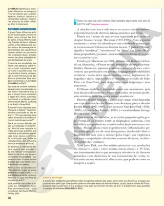 36
Pense nos jogos que você conhece. Você considera algum deles uma obra de
arte? Por quê? Respostas pessoais.
A relação entre arte e vida esteve no centro das discussões e
experimentações de diversos artistas próximos ao Fluxus.
Fluxus era o nome de uma revista organizada pelo artista e
designer lituano George Maciunas (1931-1978). Num segundo
momento, o nome foi adotado por um coletivo de artistas que
se tornou uma referência na história da arte. A palavra “fluxus”
significa “mudança”, “movimento” ou “fluxo” em latim. Os ar-
tistas propunham, portanto, uma mudança na forma de se pen-
sar e conceber arte.
Criado por Maciunas em 1961, durante um festival celebra-
do na Alemanha, o Fluxus reuniu artistas de diversas naciona-
lidades (franceses, japoneses, alemães, estadunidenses, entre
outros) que produziam em diversas linguagens e modalidades
artísticas – como artes visuais, música, teatro, performance, fo-
tografia e vídeo. Alguns deles se reuniam no estúdio de Yoko
Ono, em Nova York, para desenvolver seus happenings e seus
concertos.
O Fluxus também é entendido como um movimento, pois
seus ideais se difundiram e foram explorados em muitas produ-
ções artísticas, tanto na época quanto atualmente.
Diversos artistas criaram, e ainda hoje criam, obras baseadas
nas experimentações do Fluxus, com destaque para o alemão
Joseph Beuys (1921-1986), o sul-coreano Nam June Paik (1932-
-2006), o francês Ben Vautier (1935-) e o estadunidense George
Brecht (1926-2008).
Com artistas tão variados, as criações propostas pelo gru-
po rompiam os limites entre as linguagens artísticas, com
trabalhos que podiam ser considerados performances ou con-
certos. Muitas obras eram experimentos influenciados pe-
las aulas que vários de seus integrantes (incluindo Ono e
Kaprow) tiveram com o músico John Cage, que explorava
em suas composições elementos sonoros diversos, incluin-
do ruídos do cotidiano.
Nam June Paik, um dos artistas pioneiros nas produções
de videoarte, criou – entre muitas outras obras – a TV Cello,
um instrumento único que misturava televisores de diversos
tamanhos com elementos de um instrumento de corda, re-
sultando em um violoncelo alternativo, que pode ser visto na
imagem a seguir.
2
36
Reprodução
proibida.
Art.
184
do
Código
Penal
e
Lei
9.610
de
19
de
fevereiro
de
1998.
(EF69AR35) Identificar e mani-
pular diferentes tecnologias e
recursos digitais para acessar,
apreciar, produzir, registrar e
compartilhar práticas e repertó-
rios artísticos, de modo reflexi-
vo, ético e responsável.
Atividade complementar
O grupo Fluxus influenciou artis-
tas em muitos países, inclusive no
Brasil, como o Grupo Rex. Cria-
do pelos artistas Wesley Duke
Lee, Geraldo de Barros e Nelson
Leirner, o Rex adotava uma pos-
tura irônica, de contestação e ex-
perimentação. Tais características
também podem ser percebidas
nas produções desses artistas,
mesmo nas obras realizadas de-
pois da dissolução do grupo.
Proponha aos estudantes que
façam uma pesquisa sobre es-
tes artistas, buscando anali-
sar como e quando essas três
características (ironia, contesta-
ção e experimentação) se dão
em suas produções. Essa ativi-
dade contempla a habilidade
(EF69AR01) da BNCC.
Este pode ser um bom momento
para provocar uma discussão em
sala sobre o mercado de arte, já
que o Grupo Fluxus contestou
o papel dos críticos, galeristas,
marchands e curadores (assim
como fizeram Marcel Duchamp
e, no Brasil, o Grupo Rex).
É possível trazer algumas ques-
tões para o debate: “Quem de-
termina o que pode ou não ser
arte?”; “Por que algumas obras
valem (financeira ou simbolica-
mente) mais do que outras?”.
Esse é um terreno delicado, por
isso sua mediação é fundamen-
tal. Não há uma resposta fe-
chada para essas questões, mas
relembre os estudantes que em
cada local, época e contexto,
há instituições que, direta ou
indiretamente, têm influência
sobre as tendências artísticas.
No entanto, é importante des-
tacar que há duas posições: a
da arte “oficial” (institucionali-
zada) e a da arte que se apre-
senta como contestadora – jus-
tamente como fizeram muitos
artistas que não foram reco-
nhecidos em seu tempo.
Reflita com os estudantes:
“Atualmente, o que ou quem
determina o que é arte?”; “O
que diferencia a arte institucio-
nalizada e a que está fora do
mercado de arte?”.
Você pode ler mais sobre o as-
sunto em: CAUQUELIN, Anne.
Arte contemporânea – uma
introdução. São Paulo: Martins
Fontes, 2005.
Sobre a atividade
2. Solicite aos estudantes que reflitam sobre os aspectos plásticos dos jogos, assim como sua dinâmica e a reação que
provocam em quem joga. Essa questão pode ser retomada depois da leitura do texto, já que, para os artistas do Fluxus,
qualquer pessoa pode fazer arte e qualquer coisa pode se converter em obra de arte. O trabalho com essas questões
contempla a habilidade (EF69AR03) da BNCC.
 