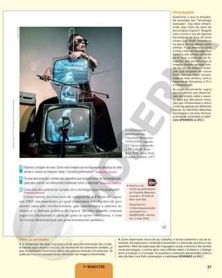 37
1o
BIMESTRE
Observe a imagem de novo.Como você imagina que as linguagens artísticas de artes
visuais e música se integram nesse “concerto/performance”? Resposta pessoal.
Porquevocêachaqueoartistausouaparelhosquenaépocaeramde tecnologiaavan-
çada para (re)criar um instrumento tradicional como o violoncelo? Resposta pessoal.
Como essa obra poderia ser recriada com a tecnologia disponível atualmente?
Como outros movimentos de vanguarda, o Fluxus divulgou,
em 1963, um manifesto no qual expressava seu objetivo de pro-
mover uma arte revolucionária, que questionava o sistema ar-
tístico e o sistema político da época. Mesmo quando criavam
jogos ou chamavam a atenção para as ações cotidianas, o tom
de ironia demonstrava um posicionamento político.
3
4
5
Resposta pessoal.
A violoncelista
estadunidense
Charlotte Moorman
(1933-1991) usando
TV Glasses e tocando
a TV Cello de Nam
June Paik, Nova York,
Estados Unidos, 1971.
• Assista a um
trecho da performance
de Charlotte Moorman
tocando a TV Cello de
Nam June Paik.
Disponível em:
<https://www.youtube.
com/watch?v=-
9lnbIGHzUM>. Acesso
em: 2 maio 2018.
TAKAHIKO
IIMURA
37
Reprodução
proibida.
Art.
184
do
Código
Penal
e
Lei
9.610
de
19
de
fevereiro
de
1998. Orientações
Questione o que os estudan-
tes entendem por “tecnologia
avançada”. Essa ideia compre-
ende algo além da ideia de
tecnologias digitais? Resgate
com a turma o uso de algumas
tecnologias na área de artes
visuais que foram inovadoras
na época de sua adoção pelos
artistas. Traga exemplos como
a tinta a óleo em bisnaga, que
permitiu aos artistas pintarem
ao ar livre; a invenção da fo-
tografia, que permitiu que as
imagens fossem captadas atra-
vés da luz. Há também inven-
ções que surgiram em outras
áreas, mas que foram incorpo-
radas no meio artístico, como a
máquina de fotocópias, a TV e
a impressora 3D.
Se julgar conveniente, sugira
aos estudantes que desenvol-
vam um projeto sobre o assun-
to, para que descubram inova-
ções que influenciaram a arte e
a vida das pessoas em diferentes
épocas. Ao identificar diferentes
tecnologias e recursos técnicos,
a atividade contempla a habili-
dade (EF69AR35) da BNCC.
Sobre as atividades
3. A integração das duas linguagens se dá pela movimentação das cordas.
À medida que a música é tocada, há movimento nos televisores também, já
que os monitores transmitem vídeos das pessoas tocando instrumentos. As
ações da musicista parecem causar distorções nas imagens transmitidas.
4. Como importante marca de seu trabalho, o artista subvertia o uso de te-
levisores. Ele explorava o conteúdo transmitido e a dimensão escultórica dos
aparelhos. Além da exploração das linguagens visuais e sonoras e das (então)
novas tecnologias, o artista abria uma reflexão sobre o embate e o diálogo
entre a tradição e a inovação. As questões e conteúdos apresentados sobre a
obra de Nam June Paik contemplam a habilidade (EF69AR03) da BNCC.
 