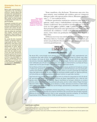 38
OS MANIFESTOS ARTÍSTICOS
No século XXI, a comunicação entre pessoas se tornou algo imediato e fácil, especialmente com
o surgimento das redes sociais. Entretanto, muito antes disso, os artistas já criavam suas redes
de contatos e de trocas de ideias. Uma forma de apresentar e divulgar seus ideais era publicando
documentos chamados manifestos em veículos de comunicação. Eventos como saraus também
eram celebrados para difundir esses manifestos. Como você viu anteriormente, os artistas do Fluxus
usaram esse recurso para divulgar o que eles pensavam e esperavam da arte.
Os manifestos artísticos são declarações escritas nas quais um grupo, geralmente formado por artistas
e intelectuais, apresenta a sua visão da arte; os objetivos que pretende alcançar com suas produções;
justifica suas escolhas e, em alguns casos, até convida o leitor ou ouvinte a participar da criação das
obras, das ações artísticas ou de uma reflexão. Os manifestos também podem ter objetivos políticos,
de forma direta ou indireta, dependendo do contexto histórico no qual estão inseridos.
Essa forma de comunicação textual teve destaque entre os artistas de vanguarda do início do século
XX, que buscavam romper com os padrões artísticos da época, especialmente com a ideia de arte
apenas como representação da realidade. Alguns manifestos se tornaram referência no cenário
artístico, como o Manifesto Futurista, publicado pelo poeta, escritor e editor italiano Filippo Tommaso
Marinetti (1876-1944). O Futurismo, que se destacou na Itália, valorizava ao extremo a modernidade,
assim como a importância das máquinas e da tecnologia, representando a velocidade e o movimento
como símbolo de renovação.
Artistas ligados a diversas modalidades artísticas (arquitetura, cinema, pintura e teatro) aderiram ao
movimento futurista, publicando seus próprios manifestos. Eles contribuíram para divulgar propostas
estéticas de diversos movimentos como os das vanguardas históricas europeias, os manifestos
Suprematista (1915), Dadaísta (1916 e 1918), Surrealista (1924), entre outros.
Nesse manifesto, eles declaram: “Promovam uma arte viva,
uma antiarte, uma realidade não artística, para ser compreen-
dida por todos, não apenas pelos críticos, diletantes e profissio-
nais. […]” [em tradução livre].
O Fluxus questionava instituições artísticas como museus e
galerias, assim como o individualismo excessivo da produção
artística tradicional. Seus membros acreditavam que a arte de-
veria ser feita para o público, com o público e pelo público.
Suas propostas buscavam uma aproximação com a vida, usando
elementos do cotidiano e sendo realizadas em ambientes co-
muns, como vimos nas produções dos artistas Allan Kaprow e
Yoko Ono.
O Fluxus encerrou suas atividades em 1978, quando George
Maciunas faleceu. Contudo, os seus ideais continuaram pre-
sentes nas produções dos integrantes, que desenvolveram suas
carreiras paralelamente.
Texto original
disponível em: <http://
fluxusfoundation.com/
exhibitions/anti-film-anti-
art/fluxus-manifesto-i/>.
Acesso em: 12 jul. 2018.
38
Reprodução
proibida.
Art.
184
do
Código
Penal
e
Lei
9.610
de
19
de
fevereiro
de
1998.
Orientações: Foco na
História
Nesta seção apresentamos a
importância dos manifestos
artísticos, citando alguns dos
exemplos mais representativos.
Os manifestos são também um
gênero textual e, portanto, po-
dem render um bom projeto
interdisciplinar entre Arte e Lín-
gua Portuguesa.
Se possível, converse com o pro-
fessor de Língua Portuguesa, e
promova conjuntamente um se-
minário com o tema: Os mani-
festos como meio de expressão.
Além da análise dos manifestos
aqui citados, incluam outras
produções e façam análises fo-
cadas nas duas áreas do conhe-
cimento.
No campo da arte, é possível
analisar a proposta visual e a
organização do texto. Procure
demonstrar como elas se rela-
cionam com as próprias ideias
defendidas no texto, desta-
cando o que cada um deles
trazia como inovação. Por fim,
para além dos aspectos espe-
cíficos das duas disciplinas,
busquem pontos de encontro
entre as diferentes linguagens
artísticas. Essa abordagem re-
lativa à integração entre as
linguagens e a análise visu-
al dos manifestos contempla
as habilidades (EF69AR03) e
(EF69AR04) da BNCC.
Sugestão para o professor
Acesse o manifesto do Fluxus no site do Museu de Arte Contemporânea da USP. Disponível em: <http://www.mac.usp.br/mac/templates/projetos/
seculoxx/modulo5/fluxus.html>.Acesso em: 4 nov. 2018.
Avalie a possibilidade de apresentar trechos deste manifesto aos estudantes, fazendo uma análise mais aprofundada do texto e de seus aspectos visuais.
 