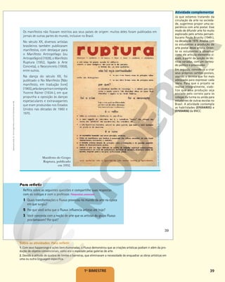 39
1o
BIMESTRE
Reflita sobre as seguintes questões e compartilhe suas respostas
com os colegas e com o professor. Respostas pessoais.
1 Quais transformações o Fluxus provocou no mundo da arte na época
em que surgiu?
2 Por que você acha que o Fluxus influencia artistas até hoje?
3 Você concorda com a noção de arte que os artistas do grupo Fluxus
proclamavam? Por quê?
MUSEU
DE
ARTE
CONTEMPORÂNEA
DA
UNIVERSIDADE
DE
SÃO
PAULO,
SÃO
PAULO
Manifesto do Grupo
Ruptura, publicado
em 1952.
Os manifestos não ficavam restritos aos seus países de origem: muitos deles foram publicados em
jornais de outras partes do mundo, inclusive no Brasil.
No século XX, diversos artistas
brasileiros também publicaram
manifestos, com destaque para
o Manifesto Antropófago (ou
Antropofágico) (1928), o Manifesto
Ruptura (1952, ligado à Arte
Concreta), o Neoconcreto (1959),
entre outros.
Na dança do século XX, foi
publicado o No Manifesto [Não
manifesto, em tradução livre]
(1965),peladançarinaecoreógrafa
Yvonne Rainer (1934-), em que
propunha a oposição às danças
espetaculares e extravagantes
que eram produzidas nos Estados
Unidos nas décadas de 1960 e
1970.
39
Reprodução
proibida.
Art.
184
do
Código
Penal
e
Lei
9.610
de
19
de
fevereiro
de
1998.
Atividade complementar
Já que estamos tratando da
circulação da arte na socieda-
de, sugerimos propor uma ex-
periência com arte postal. Esse
modo de difundir arte foi muito
explorado pelo artista pernam-
bucano Paulo Bruscky (1949-),
na década de 1970. Analise com
os estudantes a produção de
arte postal desse artista. Orien-
te os estudantes a observar
como ele articula elementos vi-
suais, a partir da junção de téc-
nicas variadas, com um conteú-
do político e provocador.
Em seguida, convide-os a criar
seus próprios cartões-postais,
usando a técnica que for mais
adequada para expressar cada
ideia. Para que o projeto se
realize integralmente, viabi-
lize que essa produção seja
enviada pelo correio para os
colegas da turma ou ainda para
estudantes de outras escolas no
Brasil. A atividade contempla
as habilidades (EF69AR05) e
(EF69AR06) da BNCC:
Sobre as atividades: Para refletir
1. Com seus happenings e ações bem-humoradas, o Fluxus demonstrou que as criações artísticas podiam ir além da pro-
dução de objetos convencionais, como era o esperado pelas galerias de arte.
2. Devido à atitude de quebra de limites e barreiras, que eliminavam a necessidade de enquadrar as obras artísticas em
uma ou outra linguagem específica.
 
