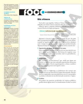 40
Arte efêmera
Você sabe o que significa “efêmero”? Esse conceito é amplo e
utilizado em muitos outros contextos além do artístico.
Observe agora a seguinte definição, extraída do Pequeno di-
cionário Houaiss da língua portuguesa:
efêmero (e.fê.me.ro) adj. que dura pouco
In: Pequeno dicionário Houaiss da língua portuguesa.
Instituto Antônio Houaiss de Lexicografia (Org.). São Paulo: Moderna, 2015. p. 358.
Quando o conceito é empregado no campo da arte, ele pode
abarcar propostas de diversas linguagens artísticas. A arte efême-
ra pode ser aquela que foi criada com o objetivo de se desfazer
com o tempo ou aquela que dura um tempo predeterminado.
Algumas formas de arte que se enquadram nesse conceito são:
1 Espetáculos de dança, de música e de teatro
Esses espetáculos acontecem dentro de um intervalo de tem-
po e espaço predeterminado. Há formas de registrar essas
produções de modo a preservá-las total ou parcialmente,
mas a ação em si é efêmera.
2 Happenings
São “eventos”, “acontecimentos” que, ainda que sigam um
roteiro, a cada vez que são realizados apresentam elementos
diferentes, como o local, os participantes, o clima, o ambien-
te. Um happening nunca será igual a outro.
3 Performances
Assim como os happenings, as performances são eventos que
acontecem em um intervalo de tempo determinado. Elas po-
dem ser registradas, mas uma performance em si é uma propos-
ta artística realizada em um determinado momento e espaço.
4 Grafites
Os grafites são pinturas produzidas em espaços públicos;
podem durar alguns anos e se transformam ao sofrer as ações
40
40
Reprodução
proibida.
Art.
184
do
Código
Penal
e
Lei
9.610
de
19
de
fevereiro
de
1998.
Esta seção apresenta o concei-
to de arte efêmera, retomando
algumas modalidades de artes
que integraram outros capítu-
los desta coleção.
Unidades temáticas
da BNCC:
Artes visuais; Artes integradas.
Objetos de
conhecimento:
Contextos e práticas; Materia-
lidades; Processos de criação;
Arte e tecnologia.
Habilidades em foco
nesta seção:
(EF69AR03) Analisar situações
nas quais as linguagens das
artes visuais se integram às lin-
guagens audiovisuais (cinema,
animações, vídeos etc.), gráficas
(capas de livros, ilustrações de
textos diversos etc.), cenográfi-
cas, coreográficas, musicais etc.
(EF69AR31) Relacionar as prá-
ticas artísticas às diferentes di-
mensões da vida social, cultural,
política, histórica, econômica,
estética e ética.
Orientações
Mais do que um conceito de
arte ou uma técnica específica,
essa seção traz uma categoria
de produção artística que está
intrinsecamente conectada
com o contexto em que deter-
minadas obras se apresentam.
O objetivo é que os estudantes
compreendam que algumas
produções artísticas podem não
ser duradouras e, ainda assim,
ser capazes de provocar trans-
formações nas pessoas que as
contemplam ou que interagem
com elas.
Algumas das modalidades artís-
ticas listadas aqui já foram abor-
dadas em outros capítulos desta
coleção. É o caso da performance
(estudada no Capítulo 7 do livro
do 6o
ano), da Land Art (apre-
sentada no Capítulo 4 do livro
do 7o
ano), e do grafite (que será
explorado no Capítulo 4 deste
livro).
Você pode retomar conceitos,
exemplos e atividades dos capí-
tulos referentes a essas modali-
dades para alimentar as conver-
sas no trabalho com a seção.
 