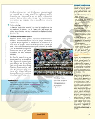 41
1o
BIMESTRE
do clima: chuva, vento e sol vão alterando suas característi-
cas à medida que o tempo passa. Outra razão que também
determina sua efemeridade é que um grafite está sujeito a
qualquer tipo de intervenção externa – por exemplo, uma
nova pintura que o apague total ou parcialmente ou que o
transforme.
5 Action paintings
O foco de uma action painting está na ação do pintor e não
no resultado da pintura em si. Essa técnica teve como seu
maior representante o artista estadunidense Jackson Pollock
(1912-1956).
6 Algumas produções de Land Art
Algumas dessas obras, quando produzidas diretamente na
natureza, também sofrem com a ação do tempo, assim como
o grafite. As obras podem se transformar de acordo com as
mudanças da própria natureza (mata que cresce, maré que
sobe e areia que se movimenta são alguns exemplos de altera-
ções do ambiente que podem
transformar obras que foram
realizadas em um ambiente
natural).
Por fim, há obras de arte que
também podem ser considera-
das efêmeras, dependendo do
material com que são produzi-
das,comoéocasodeesculturas
feitas de algum material orgâ-
nico (por exemplo, alimentos)
ou de gelo. Veja ao lado uma
imagem da obra Monumento mí-
nimo, da artista Néle Azevedo.
Reflita sobre as seguintes questões e compartilhe suas respostas
com os colegas e com o professor. Respostas pessoais.
1 Quais são os desafios que podem ser enfrentados pelos artistas que
produzem obras efêmeras?
2 Considerando a definição apresentada, o que você descreveria como
efêmero no mundo contemporâneo? E em sua vida?
RUI
VIEIRA/PA
IMAGES/GETTY
IMAGES
–
©
NÉLE
AZEVEDO/AUTVIS,
BRASIL,
2018
AZEVEDO, Néle.
Monumento mínimo.
2018. 5 mil esculturas
de gelo expostas na
Praça Chamberlain,
Birmingham,
Inglaterra.
41
Reprodução
proibida.
Art.
184
do
Código
Penal
e
Lei
9.610
de
19
de
fevereiro
de
1998.
Atividade complementar
Além das obras efêmeras que
constam no capítulo, destaca-
mos outras produções de artes
visuais que lidam com as ações
do tempo:
• Ana Maria Maiolino, Arroz e
feijão, 1979.
• Jeff Koons, Puppy, 1992.
• Ana Mendieta, Série Silhue-
tas, iniciada em 1973.
• Ruth Ewan, Back to the field,
2015-16.
Pesquise, apresente as obras à
turma e conduza a leitura das
obras, destacando:
• Elementos visuais que as cons-
tituem: “Qual é a técnica e os
materiais utilizados?“; “Como
o artista trabalha com as cores
e as texturas?”.
• Leituras simbólicas: “Qual
tema é abordado?”; “Quais
reflexões são suscitadas pela
obra?”; “Como o caráter efê-
mero se apresenta?”.
• Relações com o conteúdo ex-
plorado no capítulo: “A obra
sugere alguma transforma-
ção? Qual?”; “Há relação en-
tre a obra pesquisada e algu-
ma obra vista no capítulo?”.
Sobre as atividades: Para
refletir
1. Obras de arte efêmeras têm
o desafio de propiciar expe-
riências junto ao público du-
rante um tempo determinado.
Em alguns casos, há ainda a
questão do registro (fotográfi-
co, audiovisual ou escrito) e da
documentação do trabalho efê-
mero. Esta questão aborda con-
teúdos propostos na habilidade
(EF69AR03) da BNCC.
2. Conduza uma conversa so-
bre o conceito de efemerida-
de. A dimensão do efêmero é
muito presente na experiência
contemporânea. Entre outros
elementos, a cultura digital e
os meios tecnológicos atuais
contribuem muito para essa
importância das experiências
efêmeras. A comunicação e o
acesso às informações são cada
vez mais instantâneos, fazendo
com que produtos, personalida-
des, tendências e mesmo ideias
se tornem obsoletas de forma
muito veloz – rapidamente
substituídas por “novidades”
(muitas vezes antigas, mas com
novas roupagens). Ao relacio-
nar as práticas artísticas com
diferentes dimensões da vida
social, cultural e estética, as dis-
cussões aqui propostas contem-
plam a habilidade (EF69AR31)
da BNCC.
 