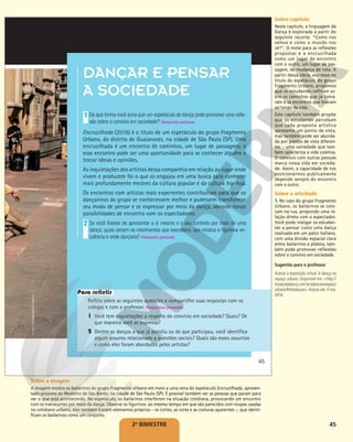 45
DANÇAR E PENSAR
A SOCIEDADE
De que forma você acha que um espetáculo de dança pode promover uma refle-
xão sobre o convívio em sociedade? Resposta pessoal.
Encruzilhada (2016) é o título de um espetáculo do grupo Fragmento
Urbano, do distrito de Guaianases, na cidade de São Paulo (SP). Uma
encruzilhada é um encontro de caminhos, um lugar de passagens; e
esse encontro pode ser uma oportunidade para se conhecer alguém e
trocar ideias e opiniões.
As inquietações dos artistas dessa companhia em relação ao lugar onde
vivem e produzem foi o que os engajou em uma busca para conhecer
mais profundamente mestres da cultura popular e da cultura hip-hop.
Os encontros com artistas mais experientes contribuíram para que os
dançarinos do grupo se conhecessem melhor e pudessem transformar
seu modo de pensar e se expressar por meio da dança, abrindo novas
possibilidades de encontro com os espectadores.
Se você tivesse de apresentar a si mesmo e o seu contexto por meio de uma
dança, quais seriam os movimentos que executaria, que música e figurinos es-
colheria e onde dançaria? Resposta pessoal.
1
1
2
Reflita sobre as seguintes questões e compartilhe suas respostas com os
colegas e com o professor. Respostas pessoais.
1 Você tem inquietações a respeito do convívio em sociedade? Quais? De
que maneira você as expressa?
2 Dentre as danças a que já assistiu ou de que participou, você identifica
algum assunto relacionado a questões sociais? Quais são esses assuntos
e como eles foram abordados pelos artistas?
Para refletir
ROGER
CIPÓ/FRAGMENTO
URBANO
45
2o
BIMESTRE
Sobre capítulo
Neste capítulo, a linguagem da
Dança é explorada a partir do
seguinte recorte: “Como nos
vemos e como o mundo nos
vê?”. O mote para as reflexões
propostas é a encruzilhada
como um lugar de encontro
com o outro, um lugar de pas-
sagem, de mudança de rota. A
partir dessa ideia, expressa no
título do espetáculo do grupo
Fragmento Urbano, propomos
que os estudantes reflitam so-
bre os caminhos que já toma-
ram e os encontros que tiveram
ao longo da vida.
Este capítulo também propõe
que os estudantes percebam
que cada proposta artística
apresenta um ponto de vista,
mas também pode ser aborda-
da por pontos de vista diferen-
tes – uma variedade que tam-
bém caracteriza a vida coletiva.
O convívio com outras pessoas
marca nossa vida em socieda-
de. Assim, a capacidade de nos
posicionarmos publicamente
depende sempre do encontro
com o outro.
Sobre a atividade
1. No caso do grupo Fragmento
Urbano, os bailarinos se colo-
cam na rua, propondo uma re-
lação direta com o espectador.
Você pode instigar os estudan-
tes a pensar como uma dança
realizada em um palco italiano,
com uma divisão espacial clara
entre bailarinos e plateia, tam-
bém pode promover reflexões
sobre o convívio em sociedade.
Sugestão para o professor
Acesse a exposição virtual A dança no
espaço urbano. Disponível em: <http://
museudadanca.com.br/adancanoespaco
urbano/#introducao>. Acesso em: 4 nov.
2018.
Sobre a imagem
A imagem mostra os bailarinos do grupo Fragmento Urbano em meio a uma cena do espetáculo Encruzilhada, apresen-
tado próximo ao Mosteiro de São Bento, na cidade de São Paulo (SP). É possível também ver as pessoas que param para
ver o que está acontecendo. No espetáculo, os bailarinos interferem na situação cotidiana, provocando um encontro
com os transeuntes por meio da dança. Observe os figurinos: ao mesmo tempo em que são parecidos com roupas usadas
no cotidiano urbano, eles também trazem elementos próprios – os cortes, as cores e as costuras aparentes –, que identi-
ficam os bailarinos como um conjunto.
 