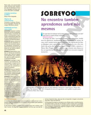 46
No encontro também
aprendemos sobre nós
mesmos
Por quais tipos de mudanças você já passou em sua vida? Como lidou com elas?
Quais foram os motivos dessas mudanças?
Ao longo da vida é necessário mudar. Nós crescemos, muda-
mos de aparência, mudamos de ideias, mudamos de turma, de
casa, entre muitas outras transformações. No espetáculo de dan-
ça Qualquer coisa a gente muda (2011), a mudança era o fio con-
dutor das ações das bailarinas Angel Vianna (1928-), mineira, e
Maria Alice Poppe (1971-), carioca, que criaram uma dança so-
bre as experiências de vida que tiveram até seu encontro naquele
momento.
1
Respostas pessoais.
QUALQUER coisa a gente muda. Direção: João Saldanha. Intérpretes: Angel Vianna e Maria Alice
Poppe. Rio de Janeiro (RJ), 2011. Fotografia do início do espetáculo, com o público no palco junto
da bailarina Maria Alice Poppe.
JOÃO
PAULO
AZEVEDO
46
46
Reprodução
proibida.
Art.
184
do
Código
Penal
e
Lei
9.610
de
19
de
fevereiro
de
1998.
Nesta seção, são apresentadas
ações artísticas que revelam,
por meio de elementos intrínse-
cos à linguagem da Dança, pon-
tos de vista sobre a sociedade.
Unidades temáticas
da BNCC:
Dança; Artes integradas.
Objetos de
conhecimento:
Contextos e práticas; Elemen-
tos da linguagem; Processos de
criação; Patrimônio cultural.
Habilidades em foco
nesta seção:
(EF69AR09) Pesquisar e analisar
diferentes formas de expressão,
representação e encenação da
dança, reconhecendo e apre-
ciando composições de dança de
artistas e grupos brasileiros e es-
trangeiros de diferentes épocas.
(EF69AR10) Explorar elementos
constitutivos do movimento co-
tidiano e do movimento dança-
do, abordando, criticamente, o
desenvolvimento das formas da
dança em sua história tradicio-
nal e contemporânea.
(EF69AR11) Experimentar e ana-
lisar os fatores de movimento
(tempo, peso, fluência e espaço)
como elementos que, combina-
dos, geram as ações corporais e
o movimento dançado.
(EF69AR12) Investigar e expe-
rimentar procedimentos de
improvisação e criação do mo-
vimento como fonte para a
construção de vocabulários e
repertórios próprios.
(EF69AR15) Discutir as experiên-
cias pessoais e coletivas em dan-
ça vivenciadas na escola e em ou-
tros contextos, problematizando
estereótipos e preconceitos.
(EF69AR31) Relacionar as prá-
ticas artísticas às diferentes di-
mensões da vida social, cultural,
política, histórica, econômica,
estética e ética.
(EF69AR34) Analisar e valorizar
o patrimônio cultural, material
e imaterial, de culturas diversas,
em especial a brasileira, incluin-
do suas matrizes indígenas,
africanas e europeias, de dife-
rentes épocas, e favorecendo a
construção de vocabulário e re-
pertório relativos às diferentes
linguagens artísticas.
Sobre as atividades
1. Promova uma reflexão sobre como as mudanças na forma de ser e de in-
teresses podem se conectar com as mudanças corporais pelas quais passamos
ao longo da vida.
2. Na primeira imagem, o público está no palco junto com a artista, o que
não é comum. Na segunda imagem, é possível verificar que uma das bai-
larinas é bastante idosa, algo que não corresponde à imagem comumente
associada à figura da bailarina.
4. Esta pergunta propõe ao estudante uma reflexão sobre o envelhecimento,
seus efeitos sobre o corpo de um indivíduo e sobre o modo como a sociedade
se relaciona com este processo. A questão pode ser ampliada e aprofundada
com a atividade complementar sugerida na página ao lado, contemplando a
habilidade (EF69AR15) da BNCC.
 