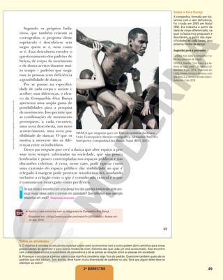 49
Segundo os próprios baila-
rinos, que também criaram as
coreografias, a proposta desse
espetáculo é descobrir-se sem
negar quem se é, nem como
se é. Essa descoberta envolve o
questionamento dos padrões de
beleza, de corpo, de movimento
e de dança aceitos durante mui-
to tempo – padrões que nega-
vam às pessoas com deficiência
a possibilidade de dançar.
Por se pautar na especifici-
dade de cada corpo e aceitar e
acolher suas diferenças, o elen-
co da Companhia Gira Dança
apresenta uma ampla gama de
possibilidades para a pesquisa
de movimento. Isso permite que
as combinações de movimento
provoquem, a cada encontro,
uma nova descoberta, um novo
acontecimento, uma nova pos-
sibilidade de dançar. O que os
motiva a mover-se são as dife-
renças entre os indivíduos.
Dança que ninguém quer ver é a dança que abre espaço a pes-
soas nem sempre valorizadas na sociedade, que são pouco
lembradas e pouco contempladas nos espaços públicos e nas
discussões coletivas. A cena, nesse caso, pode operar como
uma extensão do espaço público: dar visibilidade ao que é
relegado à margem pode provocar transformações, mudando
inclusive a relação entre o que é considerado central e o que
é comumente enxergado como periférico.
De que modo o encontro com uma dança fora dos padrões tradicionais pode pro-
vocar novas ideias sobre o convívio em sociedade? Que reflexões esse exemplo
despertou em você?
6
Respostas pessoais.
DANÇA que ninguém quer ver. Direção artística: Anderson
Leão. Concepção e direção coreográfica: Alexandre Américo.
Intérpretes: Companhia Gira Dança. Natal (RN), 2015.
• Assista a uma entrevista com os integrantes da Companhia Gira Dança.
Disponível em: <https://www.youtube.com/watch?v=jJFPIL6lVkU>. Acesso em:
16 mar. 2018.
RAVANELI
MESQUITA
/GIRA
DANÇA
49
Reprodução
proibida.
Art.
184
do
Código
Penal
e
Lei
9.610
de
19
de
fevereiro
de
1998.
2o
BIMESTRE
Sobre a Gira Dança
A companhia, formada por bai-
larinos com e sem deficiência,
foi criada em 2005 em Natal
(RN). Ela trabalha a partir da
ideia de corpo diferenciado, na
qual os bailarinos pesquisam e
descobrem, a partir das espe-
cificidades de cada corpo, seus
próprios modos de dançar.
Sugestão para o professor
Conheça mais sobre a companhia e so-
bre seus processos de criação:
FRANÇA, Moema. “Gira Dança e a me-
mória de cada corpo”. In: Revista Car-
damomo, 9 jun. 2016. Disponível em:
<http://www.revistacardamomo.com/
gira-danca-e-a-memoria-de-cada-corpo/>.
Acesso em:4 nov.2018.
Sobre as atividades
5. O objetivo é convidar os estudantes a pensar sobre como os encontros com o outro podem abrir caminhos para novas
possibilidades de aprender e para outros modos de viver, distintos dos que cada um está acostumado. Esse encontro
com a alteridade amplia possibilidades de convivência e de se pensar as relações entre as pessoas em sociedade.
6. Provoque o estudante a pensar sobre o que significa considerar algo fora do padrão. Questione também quais são os
padrões que eles adotam. Sem dúvida, deve haver muita diversidade de padrões na sala. Será que algum deles deve se
sobrepor ao outro?
 