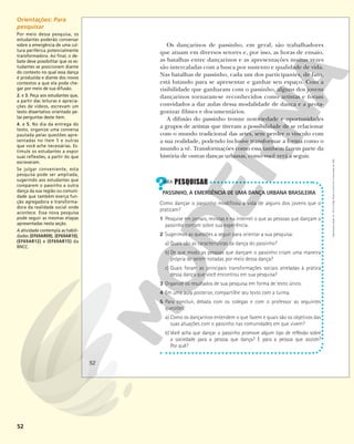 52
Os dançarinos de passinho, em geral, são trabalhadores
que atuam em diversos setores e, por isso, as horas de ensaio,
as batalhas entre dançarinos e as apresentações muitas vezes
são intercaladas com a busca por sustento e qualidade de vida.
Nas batalhas de passinho, cada um dos participantes, de fato,
está lutando para se apresentar e ganhar seu espaço. Com a
visibilidade que ganharam com o passinho, alguns dos jovens
dançarinos tornaram-se reconhecidos como artistas e foram
convidados a dar aulas dessa modalidade de dança e a prota-
gonizar filmes e documentários.
A difusão do passinho trouxe notoriedade e oportunidades
a grupos de artistas que tiveram a possibilidade de se relacionar
com o mundo tradicional das artes, sem perder o vínculo com
a sua realidade, podendo inclusive transformar a forma como o
mundo a vê. Transformações como essa também fazem parte da
história de outras danças urbanas, como você verá a seguir.
PASSINHO, A EMERGÊNCIA DE UMA DANÇA URBANA BRASILEIRA
Como dançar o passinho modificou a vida de alguns dos jovens que o
praticam?
1 Pesquise em jornais, revistas e na internet o que as pessoas que dançam o
passinho contam sobre sua experiência.
2 Sugerimos as questões a seguir para orientar a sua pesquisa:
a) Quais são as características da dança do passinho?
b) De que modo as pessoas que dançam o passinho criam uma maneira
própria de serem notadas por meio dessa dança?
c) Quais foram as principais transformações sociais atreladas à prática
dessa dança que você encontrou em sua pesquisa?
3 Organize os resultados de sua pesquisa em forma de texto único.
4 Em uma aula posterior, compartilhe seu texto com a turma.
5 Para concluir, debata com os colegas e com o professor as seguintes
questões:
a) Como os dançarinos entendem o que fazem e quais são os objetivos das
suas atuações com o passinho nas comunidades em que vivem?
b) Você acha que dançar o passinho promove algum tipo de reflexão sobre
a sociedade para a pessoa que dança? E para a pessoa que assiste?
Por quê?
52
Reprodução
proibida.
Art.
184
do
Código
Penal
e
Lei
9.610
de
19
de
fevereiro
de
1998.
Orientações: Para
pesquisar
Por meio dessa pesquisa, os
estudantes poderão conversar
sobre a emergência de uma cul-
tura periférica potencialmente
transformadora. Ao final, o de-
bate deve possibilitar que os es-
tudantes se posicionem diante
do contexto no qual essa dança
é produzida e diante dos novos
contextos a que ela pode che-
gar por meio de sua difusão.
2. e 3. Peça aos estudantes que,
a partir das leituras e aprecia-
ções de vídeos, escrevam um
texto dissertativo orientado pe-
las perguntas deste item.
4. e 5. No dia da entrega do
texto, organize uma conversa
pautada pelas questões apre-
sentadas no item 5 e outras
que você ache necessárias. Es-
timule os estudantes a expor
suas reflexões, a partir do que
escreveram.
Se julgar conveniente, esta
pesquisa pode ser ampliada,
sugerindo aos estudantes que
comparem o passinho a outra
dança da sua região ou comuni-
dade que também exerça fun-
ção agregadora e transforma-
dora da realidade social onde
acontece. Essa nova pesquisa
pode seguir as mesmas etapas
apresentadas nesta seção.
A atividade contempla as habili-
dades (EF69AR09), (EF69AR10),
(EF69AR12) e (EF69AR15) da
BNCC.
 