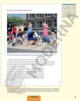 53
A dança que se espalha mundo afora
The Rock Steady Crew com o co-fundador Richard “Crazy Legs” Colon (no centro) dançando break
no pátio da escola Booker T. Washington em Nova York, Estados Unidos. Fotografia de 1983.
A Rock Steady Crew foi fundada em 1977 no Bronx, distrito
da cidade de Nova York. Ela é uma das mais antigas crews do
movimento hip-hop e muitos b-boys que fizeram parte dela no seu
início deixaram seu legado na forma de movimentos de dança,
versos, músicas e pensamentos.
Nas décadas de 1970 e 1980, junto com outras equipes, a
Rock Steady Crew apareceu em filmes, programas de televi-
são, jornais, revistas, além de ter suas músicas tocadas em pro-
gramas de rádio. Essa difusão em diferentes mídias contribuiu
para consolidar o hip-hop nos Estados Unidos e em outros paí-
ses como um movimento cultural cujas manifestações artísti-
cas promoviam a esperança de mudança e de transformação
da realidade.
Crew
Nome dado às equipes
de hip-hop formadas
por b-boys, b-girls, DJs,
rappers e grafiteiros.
©
1983,
2010
LINDA
VARTOOGIAN/FRONTROWPHOTOS/GETTY
IMAGES
53
Reprodução
proibida.
Art.
184
do
Código
Penal
e
Lei
9.610
de
19
de
fevereiro
de
1998.
2o
BIMESTRE
Atividade complementar
Caso seja possível, sugerimos
que você organize uma visita
de artistas ligados ao movimen-
to hip-hop à sua escola para
que os estudantes possam co-
nhecer seus trabalhos e conver-
sar com eles. Procure organizar
workshops de dança, grafite,
discotecagem e poesia com os
artistas convidados.
Sobre Rock Steady Crew
É um dos grupos mais antigos de b-boys, b-girls e hip-hop existentes. Esta crew formou-se junto com a configuração
do hip-hop como um movimento cultural. Ela se mantém atuante e se renova desde sua criação em 1977. Muitos dos
b-boys que fizeram parte desta crew, como o famoso Crazy Legs, deixaram sua marca e seu legado em forma de um
amplo repertório de movimentos.
 