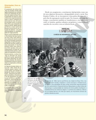54
O INÍCIO DO MOVIMENTO HIP-HOP
Na década de 1960, bairros periféricos da cidade de Nova York, nos
quais faltavam escolas, hospitais e outros serviços e infraestrutura,
abrigavam uma população de baixa renda constituída majoritariamente
por afro-americanos e imigrantes latinos. Nessa época, os altos índices de
desemprego e a precariedade do sistema de ensino público facilitaram o
estabelecimento de comércios ilegais e o aumento da violência. O Bronx
era um desses bairros e foi nele que nasceu um movimento artístico de
grande relevância social.
Encontro de hip-hop
no bairro do Bronx,
em Nova York, Estados
Unidos. Fotografia de
1980.
Desde seu surgimento, o movimento hip-hop tinha como um
de seus objetivos denunciar a desigualdade social e racial. Nos
Estados Unidos, ele se incorporou à luta pelos direitos civis e
pelo fim da segregação racial no país. No entanto, ao longo do
tempo, o movimento também se transformou e, em cada lugar
onde se instalou, ganhou adeptos, propósitos e características
nascidos do encontro com as culturas locais.
HENRY
CHALFANT/AUTVIS,
BRASIL,
2018
54
Reprodução
proibida.
Art.
184
do
Código
Penal
e
Lei
9.610
de
19
de
fevereiro
de
1998.
54
Orientações: Foco na
História
O surgimento da cultura hip-
-hop nos Estados Unidos está
ligado diretamente ao contexto
vivido por habitantes da peri-
feria da cidade de Nova York.
A população em bairros como
o Bronx era majoritariamente
negra e latina, composta por
descendentes dos africanos
escravizados entre os séculos
XVII e XIX ou por imigrantes da
América Central. Nesses bairros
periféricos a maior parte das
pessoas encontrava-se em si-
tuação de pobreza – em geral
desempregadas ou subempre-
gadas em vagas precárias.
Alguns autores defendem que
o movimento hip-hop nasceu,
nos anos 1970, como alterna-
tiva criativa de convívio social
em face da situação econômica
degradada, da gentrificação e
da falta de recursos vividas por
essas populações. O hip-hop
emergiu então como alterna-
tiva entre grupos rivais que
frequentavam as festas de rua
chamadas block parties e reali-
zadas principalmente no Bronx.
Posteriormente, a cultura hip-
-hop se difundiu em várias
partes do mundo, aparecendo
de modos diferentes nos mais
diversos contextos. No entanto,
há elementos comuns no que se
refere às expressões artísticas
do hip-hop.
As figuras principais desta cul-
tura são: o MC, mestre de ce-
rimônias, poeta e cantor; o DJ,
ou disc jockey, que mantém as
batidas da música; os b-boys e
b-girls – dançarinos que partici-
pam de batalhas virtuosísticas
a fim de representar sua crew
ou seu território; e, por fim, o
grafiteiro, praticante do gra-
fite, que envolve inscrições e
desenhos nas paredes, com te-
mas referentes às comunidades
onde o artista vive.
O conteúdo desta seção Foco
na História contempla as habili-
dades (EF69AR31) e (EF69AR34)
da BNCC.
 