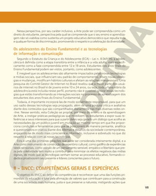 Nessa perspectiva, por seu caráter inclusivo, a Arte pode ser compreendida como um
direito do estudante, perspectiva pela qual se compreende que o seu ensino e aprendiza-
gem não só viabiliza como sustenta um projeto educativo democrático que repudia toda
e qualquer forma de discriminação, promovendo o respeito e a celebração da diversidade.
Os adolescentes do Ensino Fundamental e as tecnologias
de informação e comunicação
Segundo o Estatuto da Criança e do Adolescente (ECA) – Lei n. 8.069/90, a adoles-
cência é definida como a etapa transitória entre a infância e a vida adulta, mais especifi-
camente como a fase compreendida entre 12 e 18 anos. Estudantes dos anos finais do
Ensino Fundamental podem ser vistos, portanto, como adolescentes.
É inegável que os adolescentes são altamente impactados pelas novas tecnologias
e mídias sociais, que influenciam seu padrão de comportamento, ditam novas ideolo-
gias e mudanças, modificam hábitos culturais e afetam as relações interpessoais. Uma
pesquisa do Comitê Gestor de Internet no Brasil revelou que a maior parte dos usuá-
rios de internet no Brasil é de jovens entre 10 e 24 anos, ou seja, toda a faixa etária da
adolescência está incluída nesse perfil, portanto não é possível ignorar essas tecnolo-
gias que estão transformando as interações sociais no processo de aprendizagem dos
estudantes dos anos finais do Ensino Fundamental.
Todavia, é importante incorporá-las de modo socialmente responsável, para que um
uso sadio dessas tecnologias seja propagado, além de uma postura crítica e avaliativa
diante dos conteúdos que são compartilhados diariamente nas mais diversas redes on-
-line. Nesse sentido, esta Coleção se propõe, por meio do ensino e da aprendizagem
de Arte, a instigar práticas pedagógicas que mobilizem os estudantes a expor suas re-
ferências e seus interesses para que a partir deles seja gerado um diálogo que acolha as
necessidades de um público juvenil em mutação ao mesmo tempo em que lhe propor-
ciona condições e ferramentas para que se posicionem de maneira pensante, analítica
e questionadora e criativa diante dos dilemas e desafios da sociedade contemporânea,
engajando-se de modo mais consciente e informado, inclusive e sobretudo no que diz
respeito à relação com as novas tecnologias.
Esta é uma das primeiras gerações que pode ser considerada inteiramente digital, e a
Arte como instrumento de construção de repertório cultural, como gatillho de experiências
táteis-sensoriais, como veículo de um pensamento sensível, empático e libertário que pre-
za pela coletividade tem muito a contribuir para minimizar os efeitos negativos das mídias
digitais, de modo que as tecnologias venham somar ao processo educativo, formando ci-
dadãos proativos em seu presente e líderes conscientes para o futuro.
II - BNCC: COMPETÊNCIAS GERAIS E ESPECÍFICAS
O objetivo da BNCC ao definir as competências é reconhecer que uma das funções pri-
mordiais da educação é lutar pela afirmação de valores que contribuam para a construção
de uma sociedade mais humana, justa e que preserve a natureza, instigando ações que
VII
 