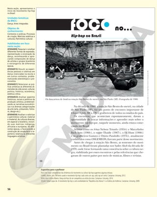 56
no...
Hip-hop no Brasil
Na década de 1980, a estação São Bento do metrô, na cidade
de São Paulo (SP), foi um ponto de encontro importante de
b-boys e b-girls, MCs, DJs e grafiteiros de todos os estados do país.
Os encontros, que aconteciam espontaneamente, davam a
oportunidade de trocar informações e aprender mais sobre o
movimento hip-hop que, naquele momento, ainda estava come-
çando no Brasil.
Artistas como os b-boys Nelson Triunfo (1954-) e Marcelinho
Back Spin (1966-), o rapper Thaíde (1967-), o DJ Hum (1966-)
e os grafiteiros Gustavo e Otávio Pandolfo (1974-), atualmente
conhecidos como OSGEMEOS, fizeram parte desse movimento.
Antes de chegar à estação São Bento, as sementes do movi-
mento no Brasil foram plantadas nos bailes black da década de
1970, onde foi-se formando uma consciência sobre a cultura ne-
gra, viabilizada por esses encontros e pelas referências que che-
gavam de outros países por meio de músicas, filmes e revistas.
Os dançarinos de break na estação São Bento do metrô, em São Paulo (SP). Fotografia de 1988.
BETTINA
MUSATTI/FOLHAPRESS
56
Reprodução
proibida.
Art.
184
do
Código
Penal
e
Lei
9.610
de
19
de
fevereiro
de
1998.
Nesta seção, apresentamos o
início do movimento hip-hop
no Brasil.
Unidades temáticas
da BNCC:
Dança; Artes integradas.
Objetos de
conhecimento:
Contextos e práticas; Processos
de criação; Matrizes estéticas e
culturais; Patrimônio cultural.
Habilidades em foco
nesta seção:
(EF69AR09) Pesquisar e analisar
diferentes formas de expressão,
representação e encenação da
dança, reconhecendo e apre-
ciando composições de dança
de artistas e grupos brasileiros
e estrangeiros de diferentes
épocas.
(EF69AR15) Discutir as experi-
ências pessoais e coletivas em
dança vivenciadas na escola e
em outros contextos, proble-
matizando estereótipos e pre-
conceitos.
(EF69AR31) Relacionar as prá-
ticas artísticas às diferentes di-
mensões da vida social, cultural,
política, histórica, econômica,
estética e ética.
(EF69AR33) Analisar aspectos
históricos, sociais e políticos da
produção artística, problemati-
zando as narrativas eurocêntri-
cas e as diversas categorizações
da arte (arte, artesanato, folclo-
re, design etc.).
(EF69AR34) Analisar e valorizar
o patrimônio cultural, material
e imaterial, de culturas diversas,
em especial a brasileira, incluin-
do suas matrizes indígenas,
africanas e europeias, de dife-
rentes épocas, e favorecendo a
construção de vocabulário e re-
pertório relativos às diferentes
linguagens artísticas.
Sugestões para o professor
Para uma maior compreensão das dinâmicas do movimento ou cultura hip-hop sugerimos algumas leituras:
GOMES, Renan Lélis. Território usado e movimento hip-hop: cada canto um rap, cada rap um canto. Campinas: Unicamp, 2012.
SILVA,Ana Cristina Ribeiro. Dança de Rua: do ser competitivo ao artista da cena. Campinas: Unicamp, 2014.
SOUSA, Rafael Lopes de. O movimento hip-hop: a anti-cordialidade da “República dos Manos” e a Estética da Violência. Campinas: Unicamp, 2009.
 