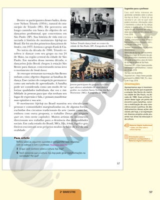57
Dentre os participantes desses bailes, desta-
ca-se Nelson Triunfo (1954-), natural do mu-
nicípio de Triunfo (PE). Ele percorreu um
longo caminho em busca do objetivo de ser
dançarino profissional, que concretizou em
São Paulo (SP). Sua história de vida está co-
nectada à história do movimento hip-hop no
Brasil. Ele foi um dos primeiros dançarinos de
break e, em 1977, formou o grupo Funk & Cia.
No início da década de 1980, Triunfo re-
solveu ir dançar com seu grupo na rua 24
de Maio, na região central da cidade de São
Paulo. Em meados dessa mesma década, o
dançarino João Break chegou à estação São
Bento para dançar, concentrando nessa área
o movimento de break dance.
As crews que treinavam na estação São Bento
tinham como objetivo disputar as batalhas de
dança. Esse caráter de competição permanece
como um método de aprendizado. A batalha
pode ser considerada como um modo de va-
lorizar qualidades individuais, dar voz e visi-
bilidade às pessoas para que elas tenham seu
lugar de expressão e fala, e possam manifestar
suas opiniões e sua arte.
O movimento hip-hop no Brasil mantém seu vínculo com
pessoas e comunidades marginalizadas ou, de alguma forma,
excluídas dos circuitos tradicionais da arte (assim como faz,
embora com outra proposta, o trabalho Dança que ninguém
quer ver, visto neste capítulo). Muitos artistas do movimento
direcionam seu trabalho para a denúncia das desigualdades
sociais. Em cada estado do Brasil, MCs, DJs, b-boys, b-girls e gra-
fiteiros encontram seus próprios modos de falar de si e de sua
realidade.
Reflita sobre as seguintes questões e compartilhe suas respostas
com os colegas e com o professor. Respostas pessoais.
1 O que você conhece sobre a cultura hip-hop?
2 Você concorda que a cultura hip-hop pode gerar transformações na
sociedade? Por quê?
CARLOS
RHIENCK/JORNAL
HOJE
EM
DIA/ESTADÃO
CONTEÚDO
FOLHAPRESS
Jovens participam do projeto Fica Vivo,
que oferece atividades de street dance e
grafite, no viaduto Santa Tereza, em Belo
Horizonte (MG). Fotografia de 2009.
Nelson Triunfo dança break no centro da
cidade de São Paulo (SP). Fotografia de 1984.
57
Reprodução
proibida.
Art.
184
do
Código
Penal
e
Lei
9.610
de
19
de
fevereiro
de
1998.
2o
BIMESTRE
Sugestões para o professor
Caso você tenha interesse em
aprofundar conteúdos sobre a cultura
hip-hop no Brasil, o Portal do rap
nacional é um site no qual você
poderá encontrar informações sobre
o movimento a cultura de rua, danças
urbanas e assunto afins, em diversas
regiões do país. Disponível em: <http://
www.rapnacional.com.br/>. Acesso em:
4 nov. 2018.
Conheça o movimento hip-hop da
floresta, acessando o blog: <https://
hiphopdaflorestaro.blogspot.com>.
Acesso em: 4 nov. 2018.
Também recomendamos os seguintes
documentários:
Marco zero do hip-hop. Este documentá-
rio mostra o lugar de encontro das pes-
soas que iniciaram o movimento na cida-
de e onde se encontra a placa do marco
do hip-hop na cidade de São Paulo.
Disponível em: <https://www.youtube.
com/watch?v=g4f5Hwz6Voc>. Acesso
em: 22 ago. 2018.
Hip-hop a voz da periferia.
Disponível em: <https://www.youtube.
com/watch?v=O8MG1YMK_TE>. Aces-
so em: 4 ago. 2018.
Orientações
Apresentamos aqui o movimen-
to de dançarinos que ocupavam
a estação São Bento do metrô,
na cidade de São Paulo, na dé-
cada de 1980. Esses artistas fi-
zeram desse lugar um ponto de
encontro para batalhas, conví-
vio e mobilização de uma cons-
ciência social e política. Os des-
dobramentos dessas ações são
visíveis até hoje, e se expressam
em diversos projetos ainda atu-
antes nas áreas da educação e
da cultura.
Orientações para o
professor acompanham o
Material Digital Audiovisual
Material Digital Audiovisual
• Video: Um olhar sobre a
cultura hip-hop
 
