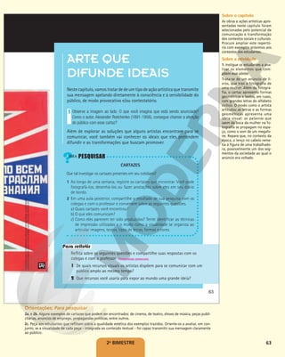 63
2o
BIMESTRE
ARTE QUE
DIFUNDE IDEAIS
Nestecapítulo,vamostratardedeumtipodeaçãoartísticaquetransmite
sua mensagem apelando diretamente à consciência e à sensibilidade do
público, de modo provocativo e/ou contestatório.
Observe a imagem ao lado. O que você imagina que está sendo anunciado?
Como o autor, Alexander Rodchenko (1891-1956), consegue chamar a atenção
do público com esse cartaz?
Além de explorar as soluções que alguns artistas encontram para se
comunicar, você também vai conhecer os ideais que eles pretendem
difundir e as transformações que buscam promover.
1
Reflita sobre as seguintes questões e compartilhe suas respostas com os
colegas e com o professor.
1 De quais recursos visuais os artistas dispõem para se comunicar com um
público amplo ao mesmo tempo?
2 Que recursos você usaria para expor ao mundo uma grande ideia?
Respostas pessoais.
Para refletir
CARTAZES
Que tal investigar os cartazes presentes em seu cotidiano?
1 Ao longo de uma semana, registre os cartazes que encontrar. Você pode
fotografá-los, desenhá-los ou fazer anotações sobre eles em seu diário
de bordo.
2 Em uma aula posterior, compartilhe o resultado de sua pesquisa com os
colegas e com o professor e conversem sobre as seguintes questões.
a) Quais cartazes você encontrou?
b) O que eles comunicam?
c) Como eles parecem ter sido produzidos? Tente identificar as técnicas
de impressão utilizadas e o modo como a visualidade se organiza ao
articular imagens, textos, tipos de letras, formas e cores.
CALMANN
&
KING
LTD/BRIDGEMAN
IMAGES/KEYSTONE
BRASIL
©
RODCHENKO,
ALEKSANDR
MIKHAJLOVICH/
AUTVIS,
BRASIL,
2018
-
COLEÇÃO
PARTICULAR
63
Sobre o capítulo
As obras e ações artísticas apre-
sentadas neste capítulo foram
selecionadas pelo potencial de
comunicação e transformação
dos contextos sociais e culturais.
Procure ampliar este repertó-
rio com exemplos próximos aos
contextos dos estudantes.
Sobre a atividade
1. Instigue os estudantes a ana-
lisar os elementos que com-
põem esse pôster.
Trata-se de um anúncio de li-
vros, que traz a fotografia de
uma mulher. Além da fotogra-
fia, o cartaz apresenta formas
geométricas e textos, em russo,
com grandes letras do alfabeto
cirílico. O modo como o artista
articulou as letras e as formas
geométricas apresenta uma
ideia visual: as palavras que
saem da boca da mulher na fo-
tografia se propagam no espa-
ço, como o som de um megafo-
ne. Repare que, no contexto da
época, o lenço no cabelo reme-
tia à figura de uma trabalhado-
ra, possivelmente um dos seg-
mentos da sociedade ao qual o
anúncio era voltado.
Orientações: Para pesquisar
2a. e 2b. Alguns exemplos de cartazes que podem ser encontrados: de cinema, de teatro, shows de música, peças publi-
citárias, anúncios de emprego, propagandas políticas, entre outros.
2c. Peça aos estudantes que reflitam sobre a qualidade estética dos exemplos trazidos. Oriente-os a avaliar, em con-
junto, se a visualidade de cada peça – integrada ao conteúdo textual – foi capaz transmitir sua mensagem claramente
ao público.
 