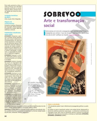 64
Arte e transformação
social
Você já pensou em como arte e propaganda podem caminhar juntas? Pense nas
propagandas que conhece. O que elas divulgam? Você considera alguma delas
uma obra de arte? Justifique sua resposta. Respostas pessoais.
1
KULAGINA, Valentina.
Dia Internacional da
Trabalhadora – dia de
luta do proletariado.
1931. 1 cartaz,
serigrafia, 105 cm
3 74 cm. Museu de
Arte Smart, Chicago,
Estados Unidos.
©
KULAGINA,
VALENTINA/AUTVIS,
BRASIL,
2018
–
MUSEU
DE
ARTE
SMART,
CHICAGO
64
Reprodução
proibida.
Art.
184
do
Código
Penal
e
Lei
9.610
de
19
de
fevereiro
de
1998.
64
Esta seção apresenta obras e
ações artísticas que abordam
questões políticas ou sociais.
Algumas delas utilizam técni-
cas ligadas aos meios de comu-
nicação.
Unidades temáticas
da BNCC:
Artes visuais; Artes integradas.
Objetos de
conhecimento:
Contextos e práticas; Elementos
da linguagem; Materialidades;
Processos de criação; Matrizes
estéticas e culturais.
Habilidades trabalhadas
nesta seção:
(EF69AR01) Pesquisar, apre-
ciar e analisar formas distintas
das artes visuais tradicionais e
contemporâneas, em obras de
artistas brasileiros e estrangei-
ros de diferentes épocas e em
diferentes matrizes estéticas e
culturais, de modo a ampliar a
experiência com diferentes con-
textos e práticas artístico-visuais
e cultivar a percepção, o imagi-
nário, a capacidade de simboli-
zar e o repertório imagético.
(EF69AR02) Pesquisar e anali-
sar diferentes estilos visuais,
contextualizando-os no tempo
e no espaço.
(EF69AR03) Analisar situações
nas quais as linguagens das
artes visuais se integram às lin-
guagens audiovisuais (cinema,
animações, vídeos etc.), gráficas
(capas de livros, ilustrações de
textos diversos etc.), cenográfi-
cas, coreográficas, musicais etc.
(EF69AR04) Analisar os ele-
mentos constitutivos das artes
visuais (ponto, linha, forma, di-
reção, cor, tom, escala, dimen-
são, espaço, movimento etc.) na
apreciação de diferentes produ-
ções artísticas.
(EF69AR05) Experimentar e
analisar diferentes formas de
expressão artística (desenho,
pintura, colagem, quadrinhos,
dobradura, escultura, modela-
gem, instalação, vídeo, fotogra-
fia, performance etc.);
(EF69AR06) Desenvolver proces-
sos de criação em artes visuais,
com base em temas ou interes-
ses artísticos, de modo indivi-
dual, coletivo e colaborativo,
fazendo uso de materiais, ins-
trumentos e recursos conven-
cionais, alternativos e digitais.
(EF69AR31) Relacionar as práticas artísticas às diferentes dimensões da vida
social, cultural, política, histórica, econômica, estética e ética.
(EF69AR33) Analisar aspectos históricos, sociais e políticos da produção artís-
tica, problematizando as narrativas eurocêntricas e as diversas categorizações
da arte (arte, artesanato, folclore, design etc.).
Sobre a atividade
1. Os estudantes podem trazer referências de propagandas gráficas ou audio-
visuais.
Em ambos os casos é importante realizar uma análise formal, destacando os
elementos estéticos presentes nessas peças – os elementos constitutivos da
linguagem visual, bem como os elementos cênicos e sonoros na produção
audiovisual. Esse exercício de análise contempla as habilidades (EF69AR03),
(EF69AR04) e (EF69AR33) da BNCC.
 