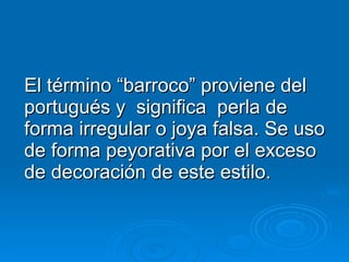 El término “barroco” proviene del portugués y  significa  perla de forma irregular o joya falsa. Se uso de forma peyorativa por el exceso de decoración de este estilo. 