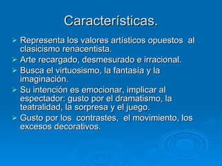 Características. Representa los valores artísticos opuestos  al clasicismo renacentista. Arte recargado, desmesurado e irracional. Busca el virtuosismo, la fantasía y la imaginación. Su intención es emocionar, implicar al espectador: gusto por el dramatismo, la teatralidad, la sorpresa y el juego. Gusto por los  contrastes,  el movimiento, los excesos decorativos. 