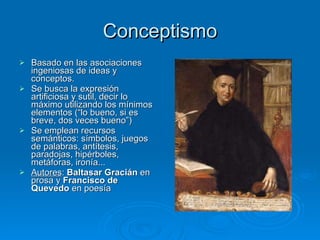 Conceptismo Basado en las asociaciones ingeniosas de ideas y conceptos. Se busca la expresión artificiosa y sutil, decir lo máximo utilizando los mínimos elementos (“lo bueno, si es breve, dos veces bueno”) Se emplean recursos semánticos: símbolos, juegos de palabras, antítesis, paradojas, hipérboles, metáforas, ironía... Autores :  Baltasar Gracián  en prosa y  Francisco de Quevedo  en poesía 