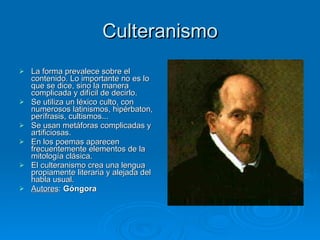 Culteranismo La forma prevalece sobre el contenido. Lo importante no es lo que se dice, sino la manera complicada y difícil de decirlo. Se utiliza un léxico culto, con numerosos latinismos, hipérbaton, perífrasis, cultismos... Se usan metáforas complicadas y artificiosas. En los poemas aparecen frecuentemente elementos de la mitología clásica. El culteranismo crea una lengua propiamente literaria y alejada del habla usual. Autores :  Góngora 