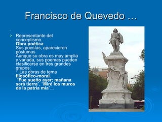 Francisco de Quevedo …   Representante del conceptismo. Obra poética Sus poesías, aparecieron póstumas  Aunque su obra es muy amplia y variada, sus poemas pueden clasificarse en tres grandes grupos: ·  Las obras de tema  filosófico-moral .  “ Fue sueño ayer; mañana será tierra ”, “ Miré los muros de la patria mía ”...   