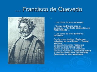 …  Francisco de Quevedo   ·  Las obras de tema  amoroso .   : “ Cerrar podrá mis ojos la postrera ...”, “ Es hielo abrasador, es fuego helado ”...    ·  Las obras de tema  satírico  y  burlesco .   Sus famosas letrillas: “ Poderoso caballero es don Dinero ” y “ Sabed vecinas ” Su conocido soneto: “ Érase un hombre a una nariz pegado ” Sátiras dirigidas a sus enemigos literarios (Góngora): “ Epístola satírica y censoria contra las costumbres presentes de los castellanos.   