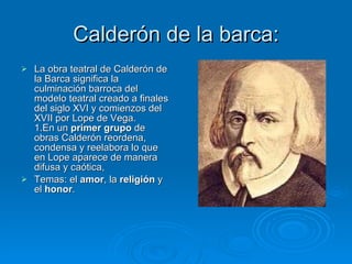 Calderón de la barca: La obra teatral de Calderón de la Barca significa la culminación barroca del modelo teatral creado a finales del siglo XVI y comienzos del XVII por Lope de Vega. 1.En un  primer grupo  de obras Calderón reordena, condensa y reelabora lo que en Lope aparece de manera difusa y caótica, Temas: el  amor , la  religión  y el  honor . 