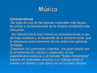 Música Características -Se trata de una de las épocas musicales más largas, fecundas y revolucionarias de la música occidental,más influyente.  -Su característica más notoria es probablemente el uso del bajo continuo y el desarrollo de la armonía tonal, que la diferencia profundamente de los anteriores géneros modales. -Destacan los contrastes violentos, una gran pasión por la ornamentación, pompa y esplendor en los espectáculos públicos, y el llamado "Estilo concertante" basado en contrastes sonoros y un diálogo entre el solista y el ripieno y que daría pie al Concerto Grosso 
