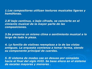 1.Los compositores utilizan texturas musicales ligeras y homófonas. 2.El bajo continuo, o bajo cifrado, se convierte en el cimiento musical de la mayor parte de las composiciones. 3.Se preserva un mismo clima o sentimiento musical a lo largo de toda la pieza. 4. La familia de violines reemplaza a la de las violas antiguas. La orquesta comienza a tomar forma, siendo su componente principal de cuerdas. 5. El sistema de modos cae en desuso por completo hacia el final del siglo XVII. Se basa ahora en el sistema de escalas mayores y menores . 