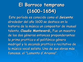 El Barroco temprano (1600-1654) Este período es conocido como el  Seicento ; alrededor del año 1600 se destaca en la historia de la música un compositor de inusual talento,  Claudio Monteverdi .  Fue un maestro de los dos géneros entonces preponderantes: la  prima prattica  o el polifónico género madrigal y la  seconda prattica  o recitativo de la música vocal solista. Una de sus obras más famosas, el "Lamento d'Arianna".  
