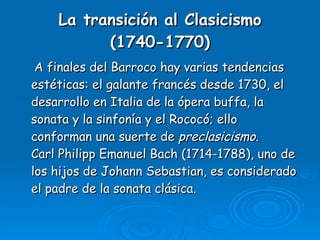 La transición al Clasicismo (1740-1770) A finales del Barroco hay varias tendencias estéticas: el galante francés desde 1730, el desarrollo en Italia de la ópera buffa, la sonata y la sinfonía y el Rococó; ello conforman una suerte de  preclasicismo . Carl Philipp Emanuel Bach (1714-1788), uno de los hijos de Johann Sebastian, es considerado el padre de la sonata clásica. 