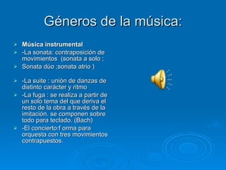 Géneros de la música: Música instrumental -La sonata: contraposición de movimientos  (sonata a solo ;  Sonata dúo ;sonata atrio )  -La suite : unión de danzas de distinto carácter y ritmo -La fuga : se realiza a partir de un solo tema del que deriva el resto de la obra a través de la imitación. se componen sobre todo para teclado. (Bach) -El concierto:f orma para orquesta con tres movimientos contrapuestos. 