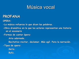 Música vocal PROFANA OPERA:  -La música refuerza lo que dicen las palabras. -Obra dramática en la que los actores representan una historia en el escenario -Formas de cantar ópera: Aria-adornada. Recitativo-recitar, declamar. Más agil. Para la narración. -Tipos de opera: Seria. Bufa. 
