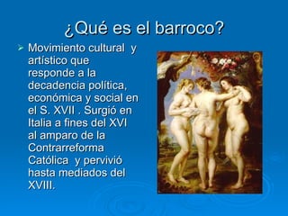 ¿Qué es el barroco? Movimiento cultural  y artístico que responde a la decadencia política, económica y social en el S. XVII . Surgió en Italia a fines del XVI al amparo de la Contrarreforma Católica  y pervivió hasta mediados del XVIII. 