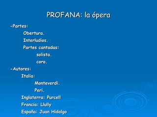 PROFANA: la ópera -Partes: Obertura. Interludios. Partes cantadas: solista. coro. -Autores: Italia:  Monteverdi. Peri. Inglaterra: Purcell Francia: Llully España: Juan Hidalgo  