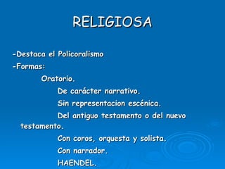 RELIGIOSA -Destaca el Policoralismo -Formas: Oratorio. De carácter narrativo. Sin representacion escénica. Del antiguo testamento o del nuevo testamento. Con coros, orquesta y solista. Con narrador.  HAENDEL. 