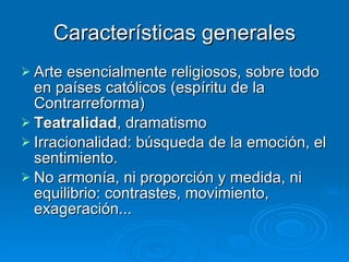 Características generales Arte esencialmente religiosos, sobre todo en países católicos (espíritu de la Contrarreforma) Teatralidad , dramatismo Irracionalidad: búsqueda de la emoción, el sentimiento. No armonía, ni proporción y medida, ni equilibrio: contrastes, movimiento, exageración... 