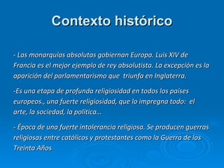 Contexto histórico - Las monarquías absolutas gobiernan Europa. Luis XIV de Francia es el mejor ejemplo de rey absolutista. La excepción es la aparición del parlamentarismo que  triunfa en Inglaterra. -Es una etapa de profunda religiosidad en todos los países europeos., una fuerte religiosidad, que lo impregna todo:  el arte, la sociedad, la política… - Época de una fuerte intolerancia religiosa. Se producen guerras religiosas entre católicos y protestantes como la Guerra de los Treinta Años 